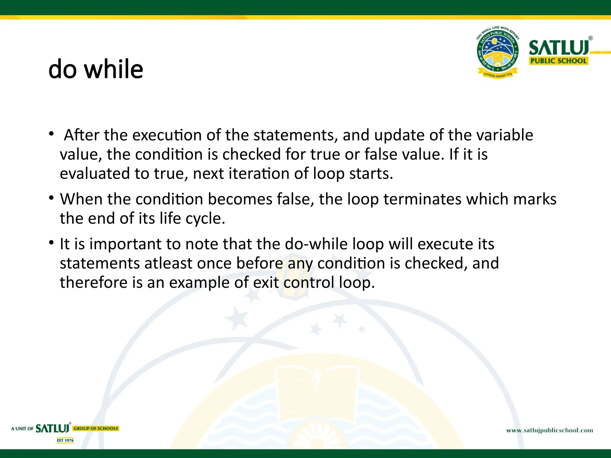 do while
• After the execution of the statements, and update of the variable
value, the condition is checked for true or false value. If it is
evaluated to true, next iteration of loop starts.
• When the condition becomes false, the loop terminates which marks
the end of its life cycle.
• It is important to note that the do-while loop will execute its
statements atleast once before any condition is checked, and
therefore is an example of exit control loop.
 