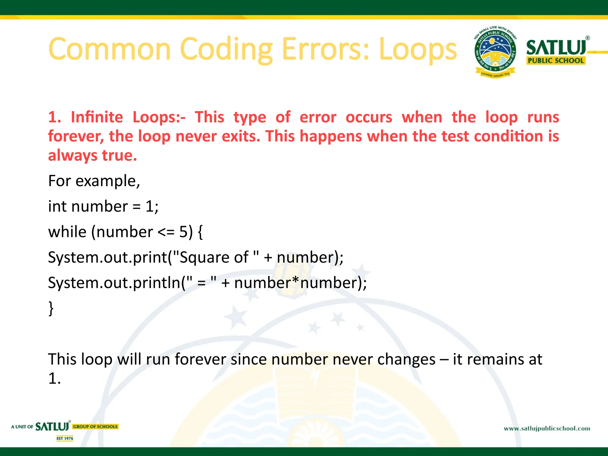 Common Coding Errors: Loops
1. Infinite Loops:- This type of error occurs when the loop runs
forever, the loop never exits. This happens when the test condition is
always true.
For example,
int number = 1;
while (number <= 5) {
System.out.print("Square of " + number);
System.out.println(" = " + number*number);
}
This loop will run forever since number never changes – it remains at
1.
 