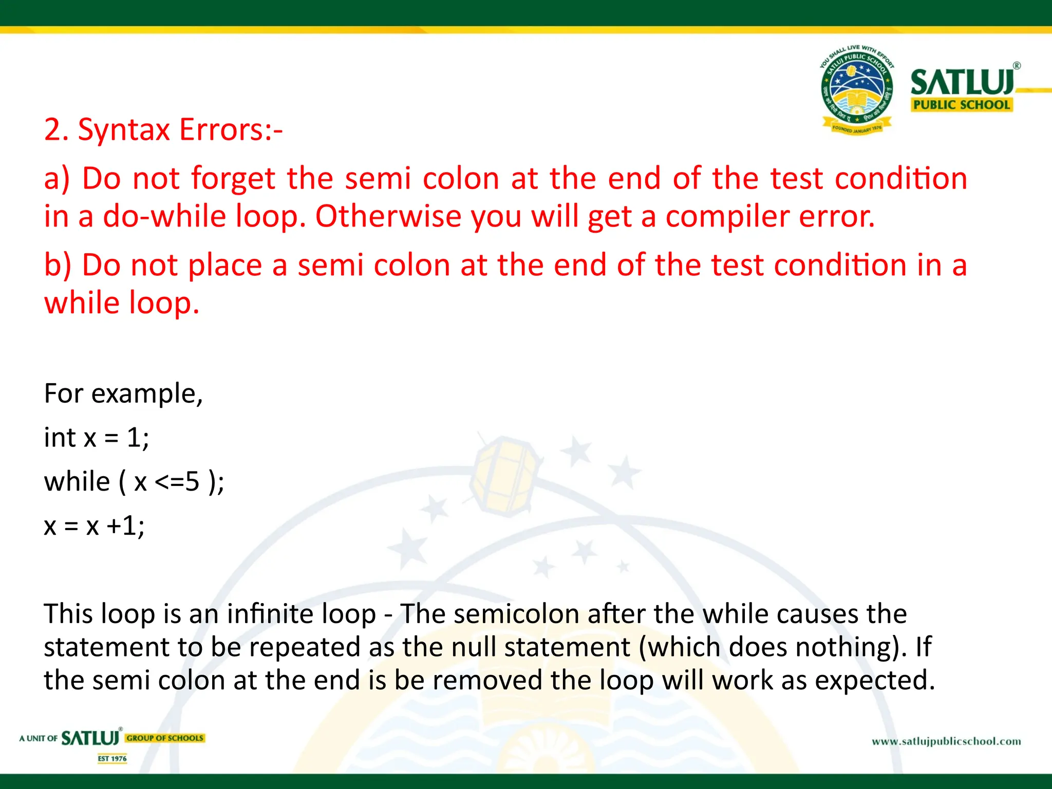 2. Syntax Errors:-
a) Do not forget the semi colon at the end of the test condition
in a do-while loop. Otherwise you will get a compiler error.
b) Do not place a semi colon at the end of the test condition in a
while loop.
For example,
int x = 1;
while ( x <=5 );
x = x +1;
This loop is an infinite loop - The semicolon after the while causes the
statement to be repeated as the null statement (which does nothing). If
the semi colon at the end is be removed the loop will work as expected.
 