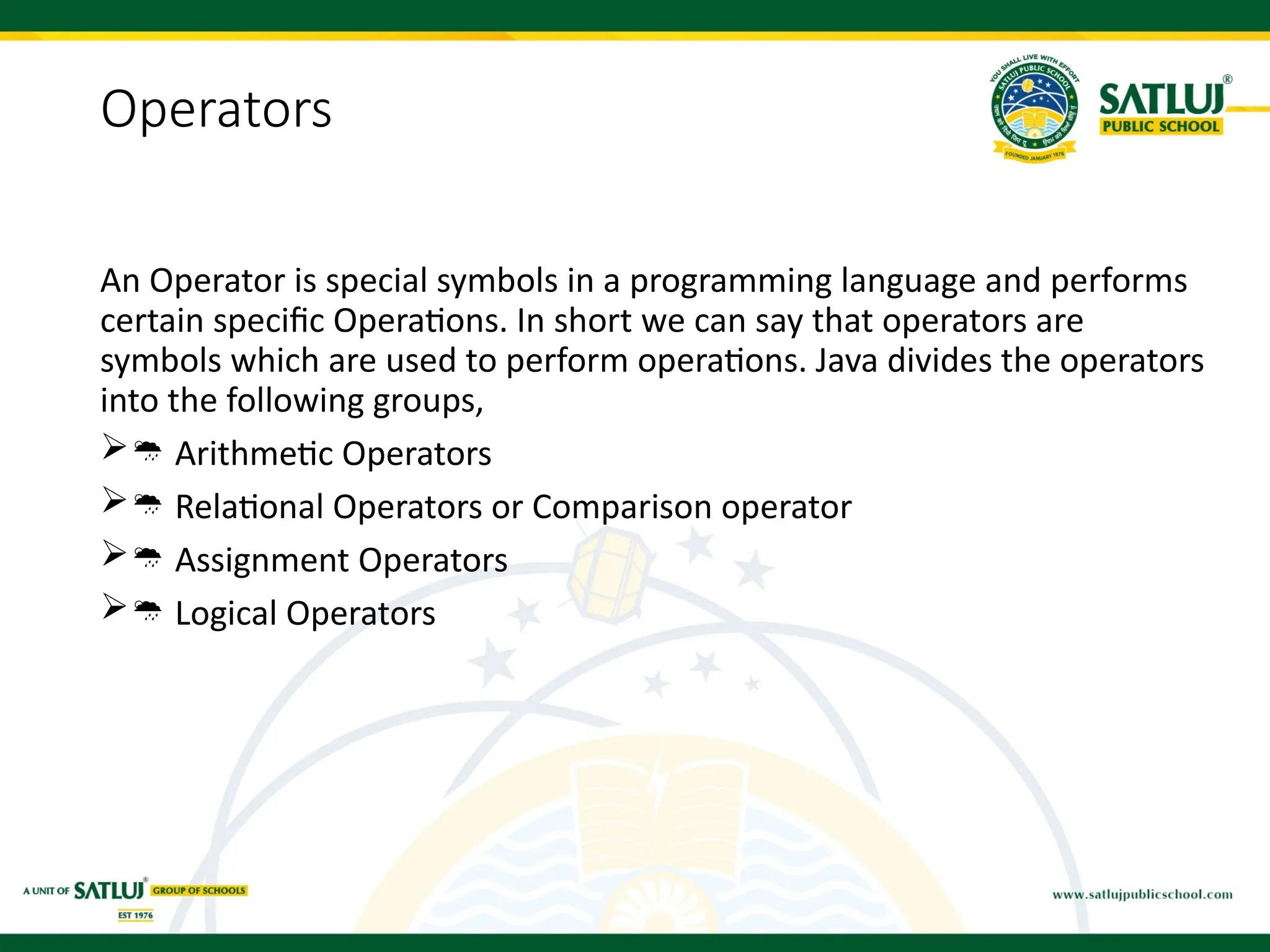 Operators
An Operator is special symbols in a programming language and performs
certain specific Operations. In short we can say that operators are
symbols which are used to perform operations. Java divides the operators
into the following groups,
 Arithmetic Operators
 Relational Operators or Comparison operator
 Assignment Operators
 Logical Operators
 