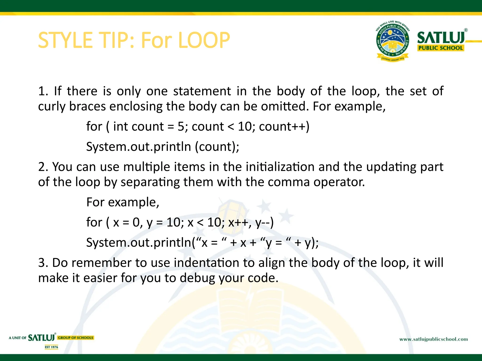 STYLE TIP: For LOOP
1. If there is only one statement in the body of the loop, the set of
curly braces enclosing the body can be omitted. For example,
for ( int count = 5; count < 10; count++)
System.out.println (count);
2. You can use multiple items in the initialization and the updating part
of the loop by separating them with the comma operator.
For example,
for ( x = 0, y = 10; x < 10; x++, y--)
System.out.println(“x = “ + x + “y = “ + y);
3. Do remember to use indentation to align the body of the loop, it will
make it easier for you to debug your code.
 