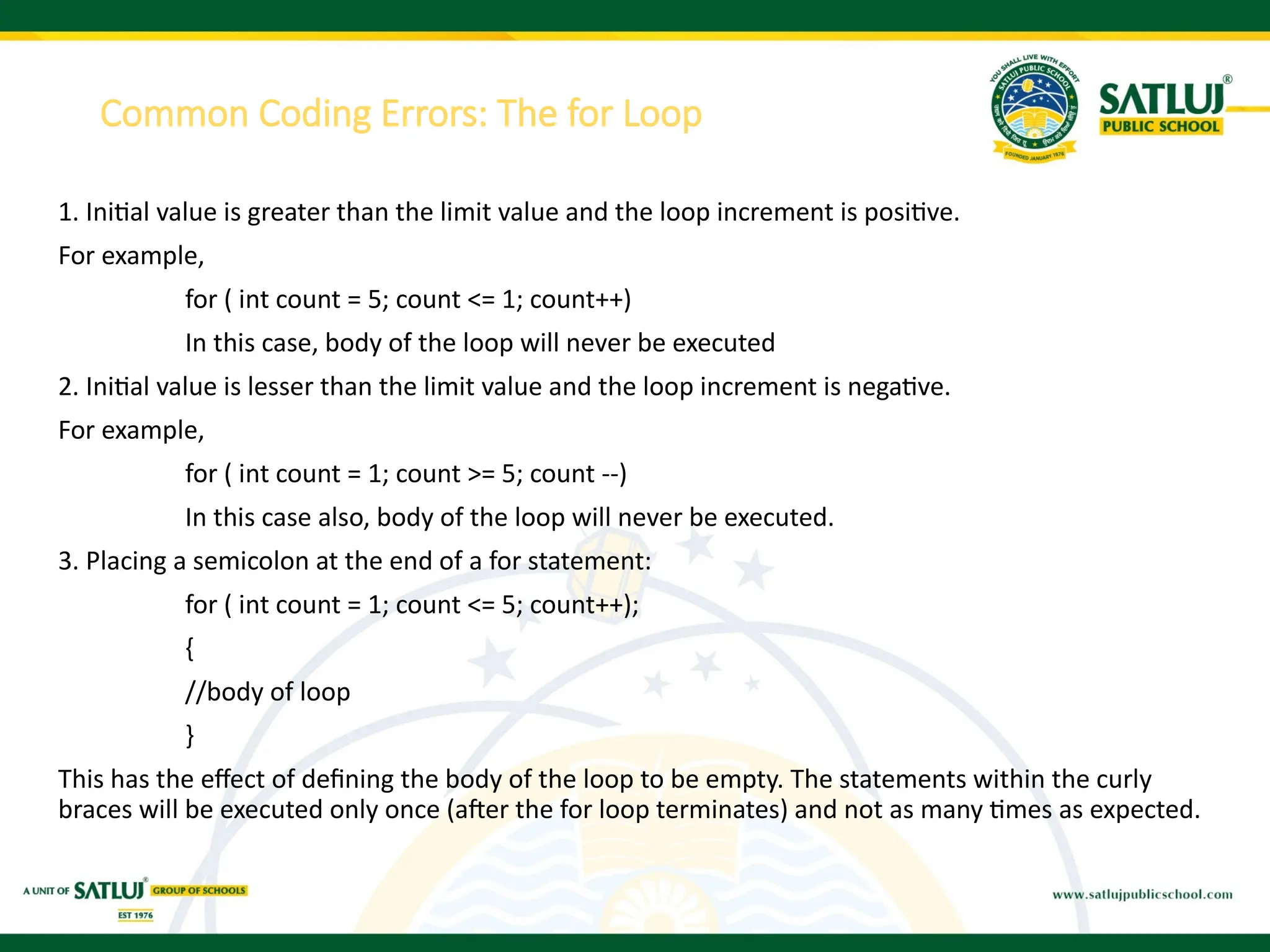 Common Coding Errors: The for Loop
1. Initial value is greater than the limit value and the loop increment is positive.
For example,
for ( int count = 5; count <= 1; count++)
In this case, body of the loop will never be executed
2. Initial value is lesser than the limit value and the loop increment is negative.
For example,
for ( int count = 1; count >= 5; count --)
In this case also, body of the loop will never be executed.
3. Placing a semicolon at the end of a for statement:
for ( int count = 1; count <= 5; count++);
{
//body of loop
}
This has the effect of defining the body of the loop to be empty. The statements within the curly
braces will be executed only once (after the for loop terminates) and not as many times as expected.
 