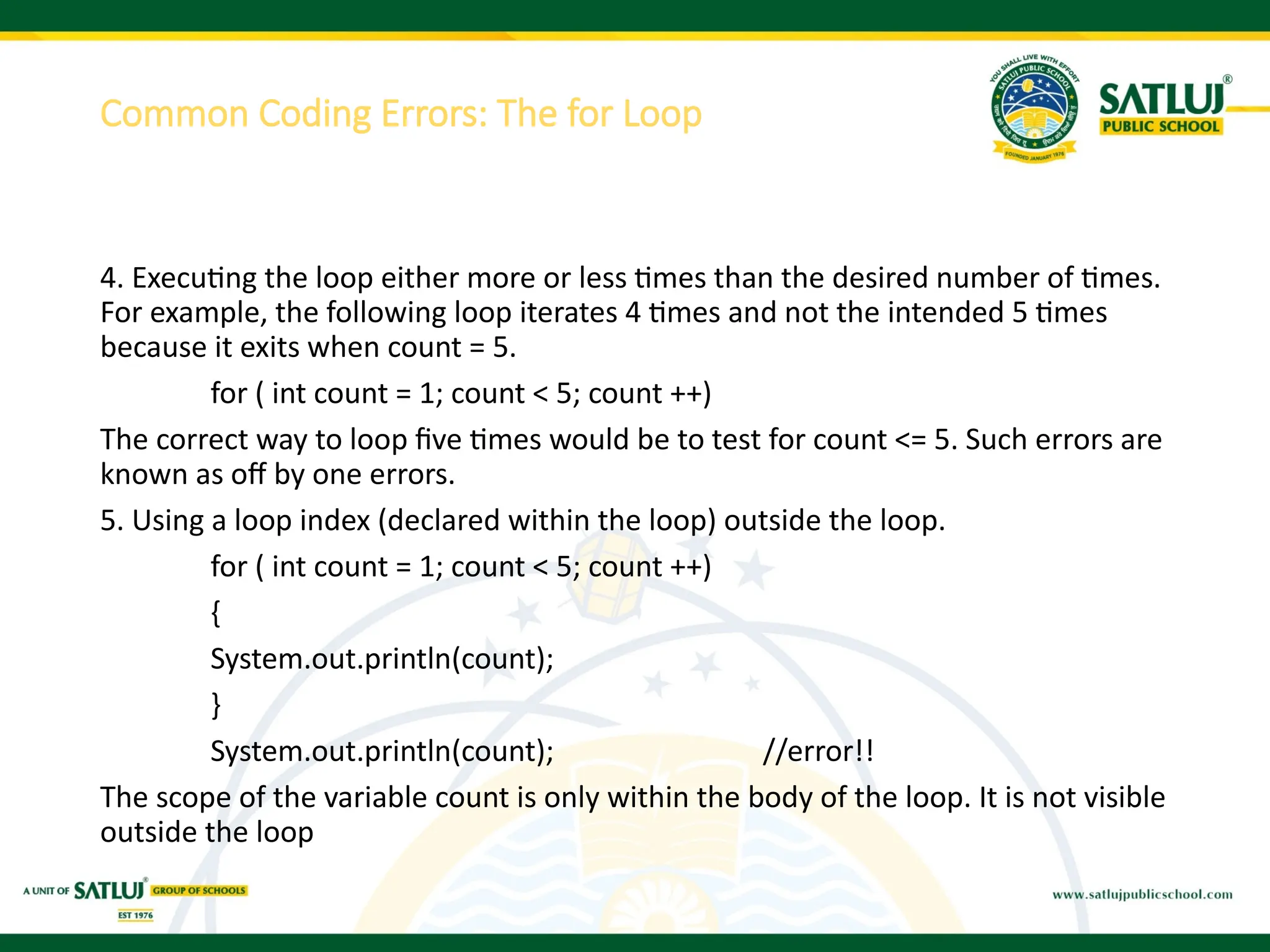 4. Executing the loop either more or less times than the desired number of times.
For example, the following loop iterates 4 times and not the intended 5 times
because it exits when count = 5.
for ( int count = 1; count < 5; count ++)
The correct way to loop five times would be to test for count <= 5. Such errors are
known as off by one errors.
5. Using a loop index (declared within the loop) outside the loop.
for ( int count = 1; count < 5; count ++)
{
System.out.println(count);
}
System.out.println(count); //error!!
The scope of the variable count is only within the body of the loop. It is not visible
outside the loop
Common Coding Errors: The for Loop
 