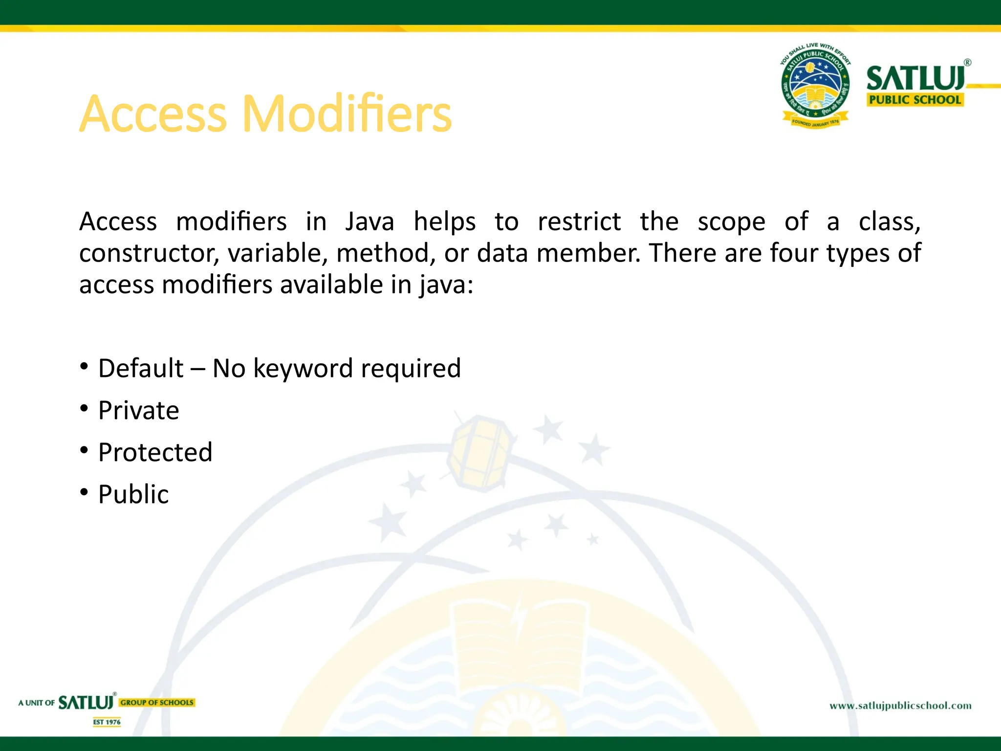 Access Modifiers
Access modifiers in Java helps to restrict the scope of a class,
constructor, variable, method, or data member. There are four types of
access modifiers available in java:
• Default – No keyword required
• Private
• Protected
• Public
 