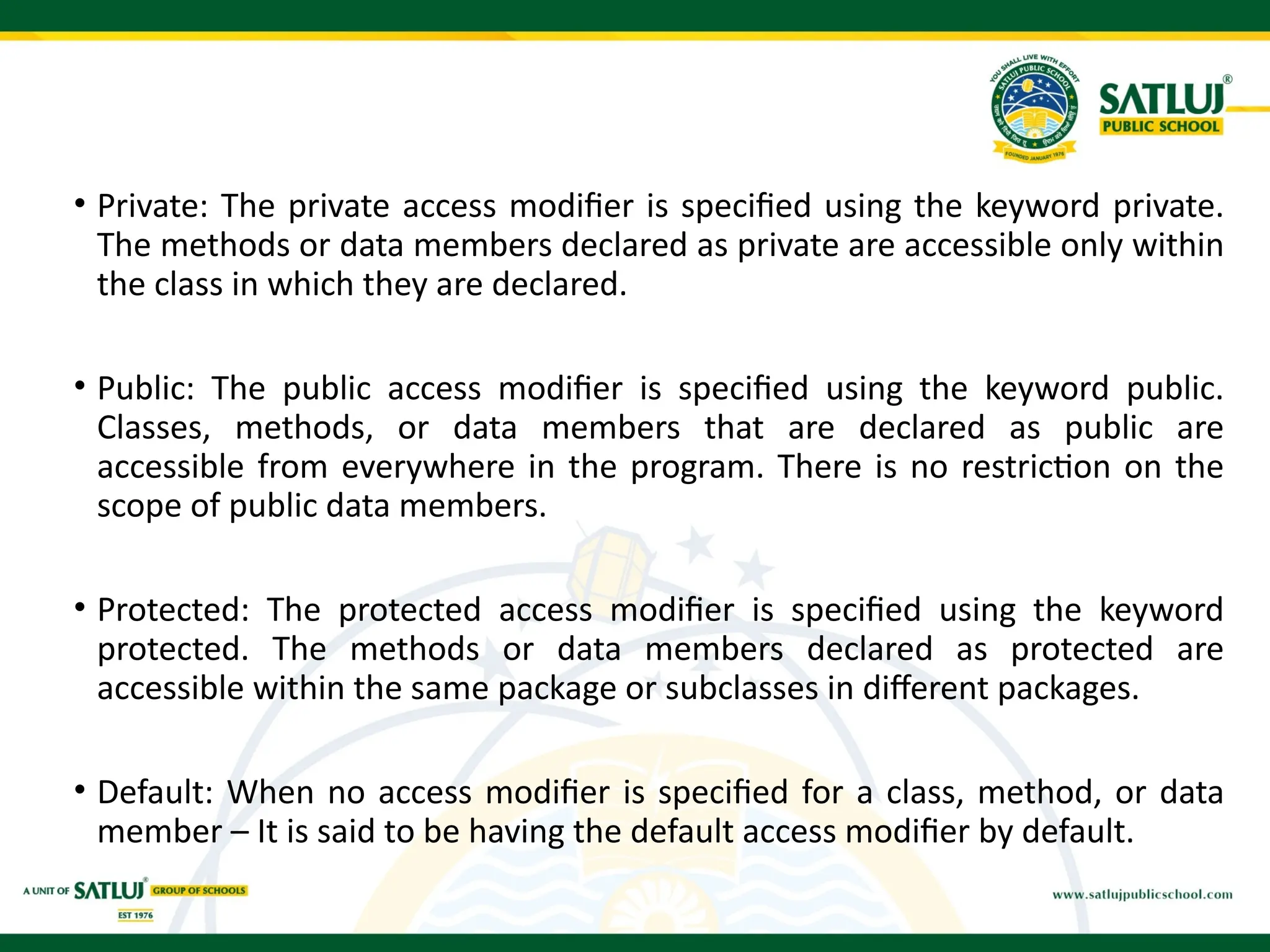 • Private: The private access modifier is specified using the keyword private.
The methods or data members declared as private are accessible only within
the class in which they are declared.
• Public: The public access modifier is specified using the keyword public.
Classes, methods, or data members that are declared as public are
accessible from everywhere in the program. There is no restriction on the
scope of public data members.
• Protected: The protected access modifier is specified using the keyword
protected. The methods or data members declared as protected are
accessible within the same package or subclasses in different packages.
• Default: When no access modifier is specified for a class, method, or data
member – It is said to be having the default access modifier by default.
 