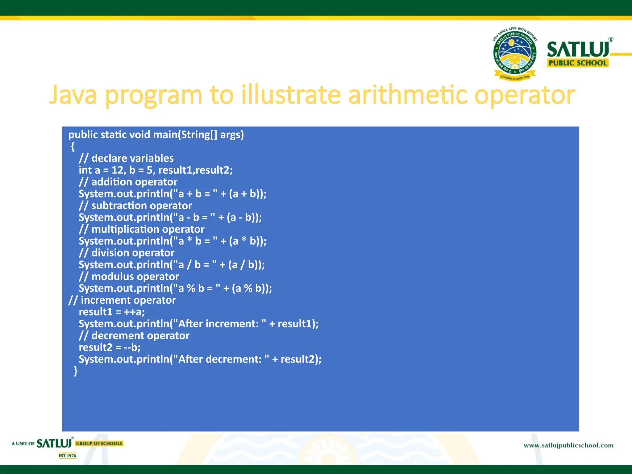 Java program to illustrate arithmetic operator
public static void main(String[] args)
{
// declare variables
int a = 12, b = 5, result1,result2;
// addition operator
System.out.println("a + b = " + (a + b));
// subtraction operator
System.out.println("a - b = " + (a - b));
// multiplication operator
System.out.println("a * b = " + (a * b));
// division operator
System.out.println("a / b = " + (a / b));
// modulus operator
System.out.println("a % b = " + (a % b));
// increment operator
result1 = ++a;
System.out.println("After increment: " + result1);
// decrement operator
result2 = --b;
System.out.println("After decrement: " + result2);
}
 