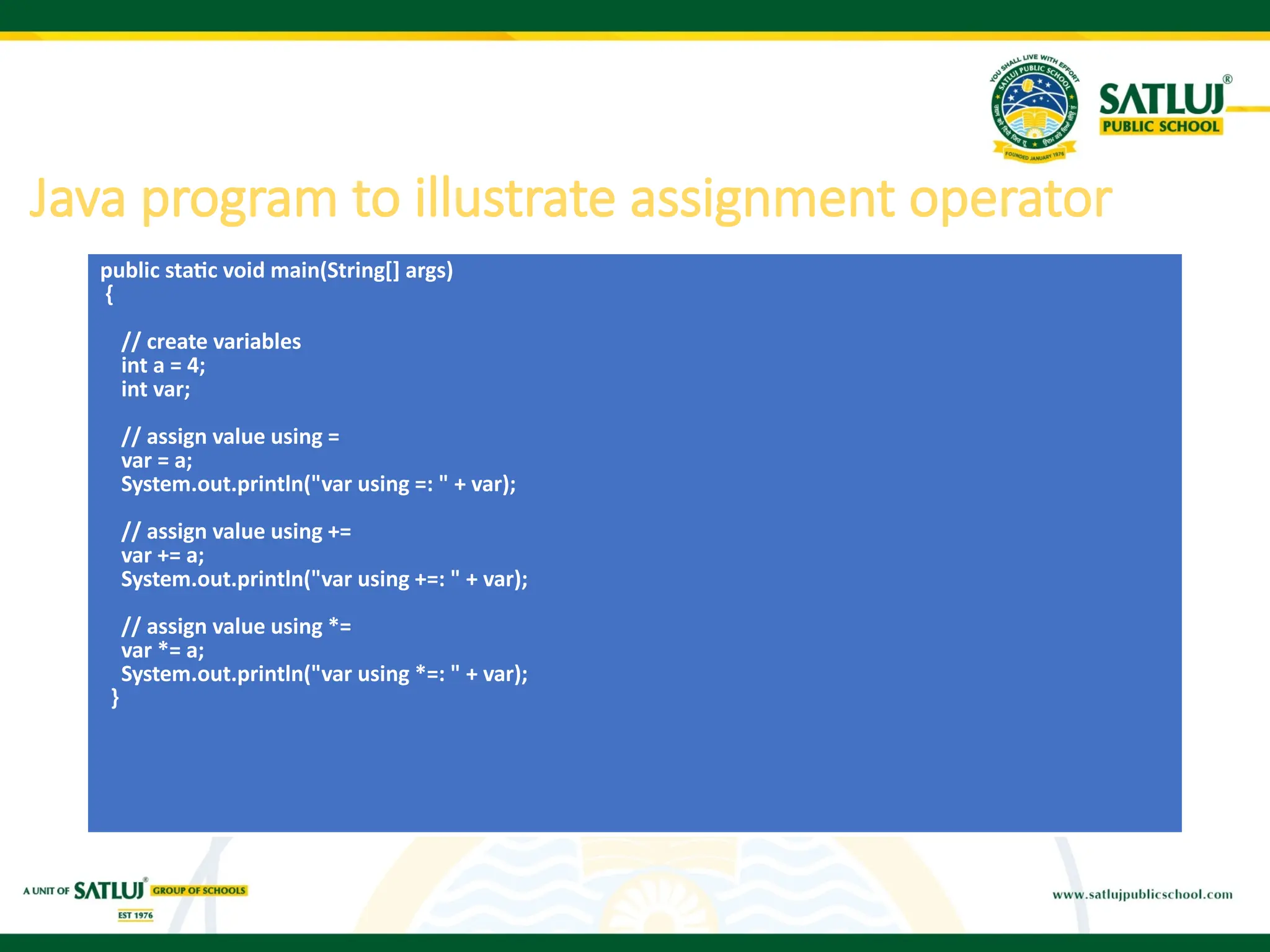 public static void main(String[] args)
{
// create variables
int a = 4;
int var;
// assign value using =
var = a;
System.out.println("var using =: " + var);
// assign value using +=
var += a;
System.out.println("var using +=: " + var);
// assign value using *=
var *= a;
System.out.println("var using *=: " + var);
}
Java program to illustrate assignment operator
 