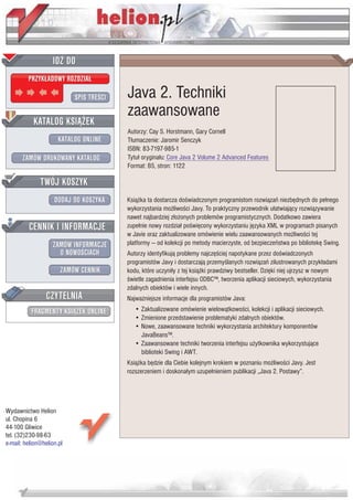 IDZ DO
         PRZYK£ADOWY ROZDZIA£

                           SPIS TRE CI   Java 2. Techniki
                                         zaawansowane
           KATALOG KSI¥¯EK
                                         Autorzy: Cay S. Horstmann, Gary Cornell
                      KATALOG ONLINE     T³umaczenie: Jaromir Senczyk
                                         ISBN: 83-7197-985-1
       ZAMÓW DRUKOWANY KATALOG           Tytu³ orygina³u: Core Java 2 Volume 2 Advanced Features
                                         Format: B5, stron: 1122

              TWÓJ KOSZYK
                    DODAJ DO KOSZYKA     Ksi¹¿ka ta dostarcza do wiadczonym programistom rozwi¹zañ niezbêdnych do pe³nego
                                         wykorzystania mo¿liwo ci Javy. To praktyczny przewodnik u³atwiaj¹cy rozwi¹zywanie
                                         nawet najbardziej z³o¿onych problemów programistycznych. Dodatkowo zawiera
         CENNIK I INFORMACJE             zupe³nie nowy rozdzia³ po wiêcony wykorzystaniu jêzyka XML w programach pisanych
                                         w Javie oraz zaktualizowane omówienie wielu zaawansowanych mo¿liwo ci tej
                   ZAMÓW INFORMACJE      platformy — od kolekcji po metody macierzyste, od bezpieczeñstwa po bibliotekê Swing.
                     O NOWO CIACH        Autorzy identyfikuj¹ problemy najczê ciej napotykane przez do wiadczonych
                                         programistów Javy i dostarczaj¹ przemy lanych rozwi¹zañ zilustrowanych przyk³adami
                       ZAMÓW CENNIK      kodu, które uczyni³y z tej ksi¹¿ki prawdziwy bestseller. Dziêki niej ujrzysz w nowym
                                          wietle zagadnienia interfejsu ODBC™, tworzenia aplikacji sieciowych, wykorzystania
                                         zdalnych obiektów i wiele innych.
                 CZYTELNIA               Najwa¿niejsze informacje dla programistów Java:
          FRAGMENTY KSI¥¯EK ONLINE          • Zaktualizowane omówienie wielow¹tkowo ci, kolekcji i aplikacji sieciowych.
                                            • Zmienione przedstawienie problematyki zdalnych obiektów.
                                            • Nowe, zaawansowane techniki wykorzystania architektury komponentów
                                              JavaBeans™.
                                            • Zaawansowane techniki tworzenia interfejsu u¿ytkownika wykorzystuj¹ce
                                              biblioteki Swing i AWT.
                                         Ksi¹¿ka bêdzie dla Ciebie kolejnym krokiem w poznaniu mo¿liwo ci Javy. Jest
                                         rozszerzeniem i doskona³ym uzupe³nieniem publikacji „Java 2. Postawy”.




Wydawnictwo Helion
ul. Chopina 6
44-100 Gliwice
tel. (32)230-98-63
e-mail: helion@helion.pl
 