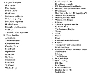 11.0 Layout Managers
• Grid Layout
• Flow Layout
• Border Layout
• GridLayout
• BoxLayout and Boxes
• BoxLayout spacing
• BoxLayout alignment
• GridBagLayout
• Example: GridBagLayout
• Null Layout
• Alternate Layout Managers
12.0 Event Handling
• ActionEvent
• AdjustmentEvent
• ComponentEvent
• ContainerEvent
• FocusEvent
• InputEvent
• ItemEvent
• KeyEvent
• MouseEvent
• PaintEvent
• TextEvent
• WindowEvent
13.0 Java Graphics API
• Draw lines, rectangles
• Fill those shapes with solid colors
• Draw text with options for fine control
• Draw images
• Overview of the Java 2D Graphics API
• Working with Geometry
• Working with Text APIs
• Working with Images
• Printing
• Advanced topics in Java 2D
14.0 Advance AWT
• The Rendering Pipeline
• Shapes
• Areas
• Strokes
• Paint
• Coordinate Transformations
• Clipping
• Transparency and Composition
• Rendering Hints
• Readers and Writers for Images Image
Manipulation
• Printing
• The Clipboard
• Drag and Drop
15.0 File Handling
• File Class
• Byte Steams
• Character Streams
• Random Access Files
• Serialization
 