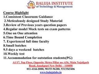 A1/17, Top Floor, Opposite Metro Pillar no: 636, Main Najafgarh
Road, Janakpuri New Delhi – 110058
011-4166-8088, 90155-96280, 9313565406
www.balujalabs.in
Course Highlight
1.Consistent Classroom Guidance
2.Meticulously designed Study Material
3.Review of Previous years question papers
4.Regular model Mock tests on exam patterns
5.One on One attention
6.Time Bound Completion
7. Experienced full time faculty
8.Small batches
9.5 days a weekend batches
10.Weekly test
11.Accommodation for outstation students(PG)
 