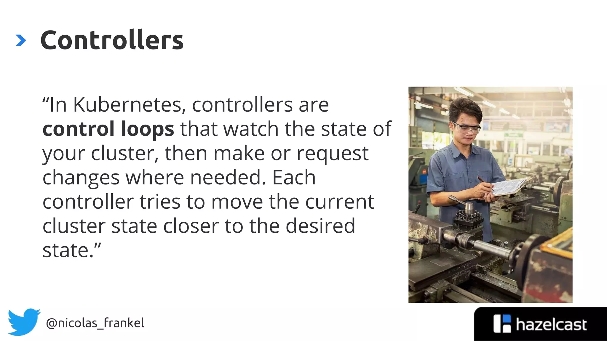@nicolas_frankel
“In Kubernetes, controllers are
control loops that watch the state of
your cluster, then make or request
changes where needed. Each
controller tries to move the current
cluster state closer to the desired
state.”
Controllers
 