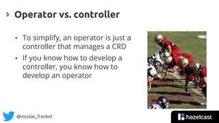 @nicolas_frankel
• To simplify, an operator is just a
controller that manages a CRD
• If you know how to develop a
controller, you know how to
develop an operator
Operator vs. controller
 