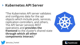 @nicolas_frankel
“The Kubernetes API server validates
and configures data for the api
objects which include pods, services,
replication controllers, and others.
The API Server services REST
operations and provides the
frontend to the cluster’s shared state
through which all other
components interact.”
Kubernetes API Server
 