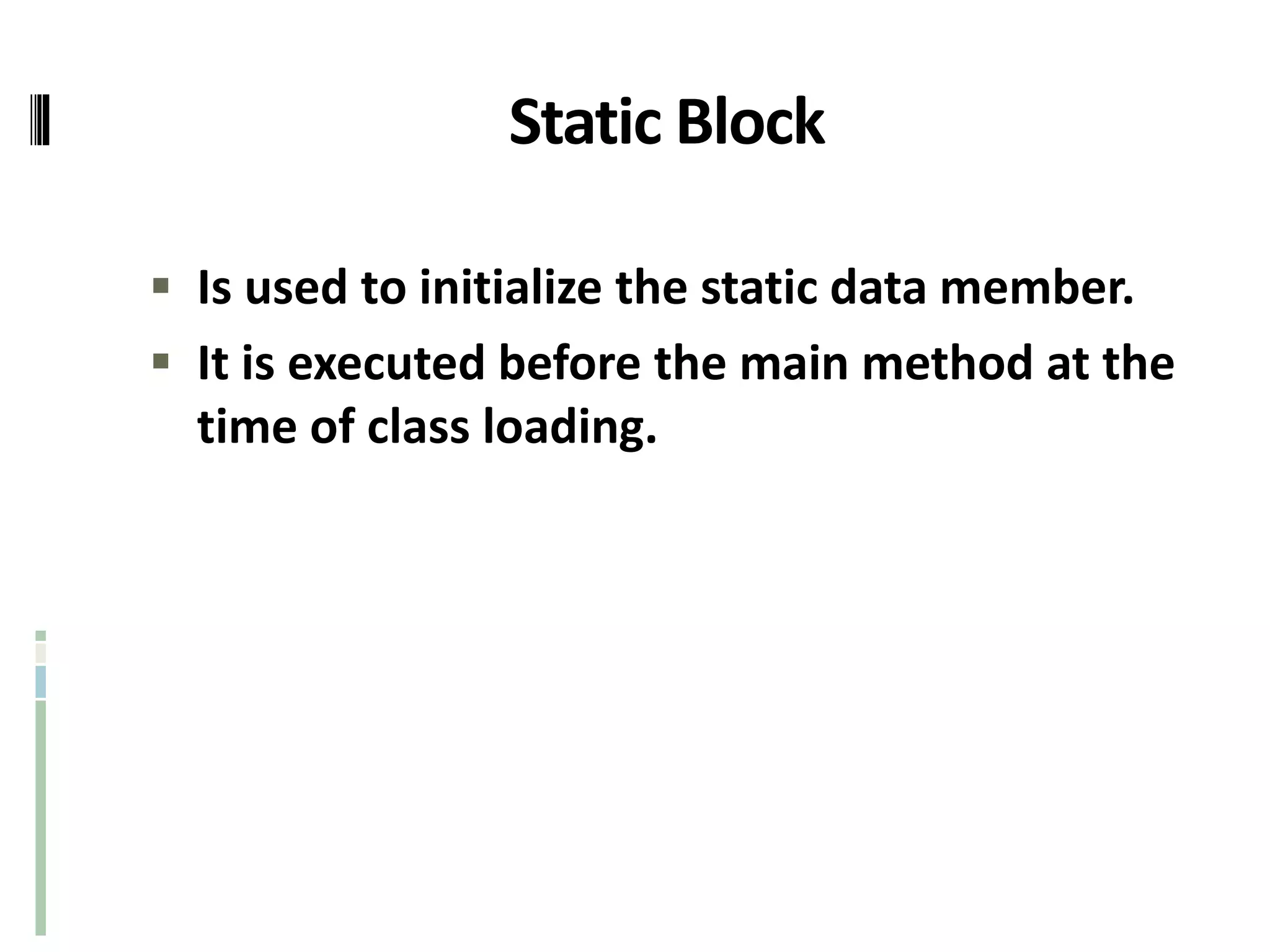 Static Block
 Is used to initialize the static data member.
 It is executed before the main method at the
time of class loading.
 