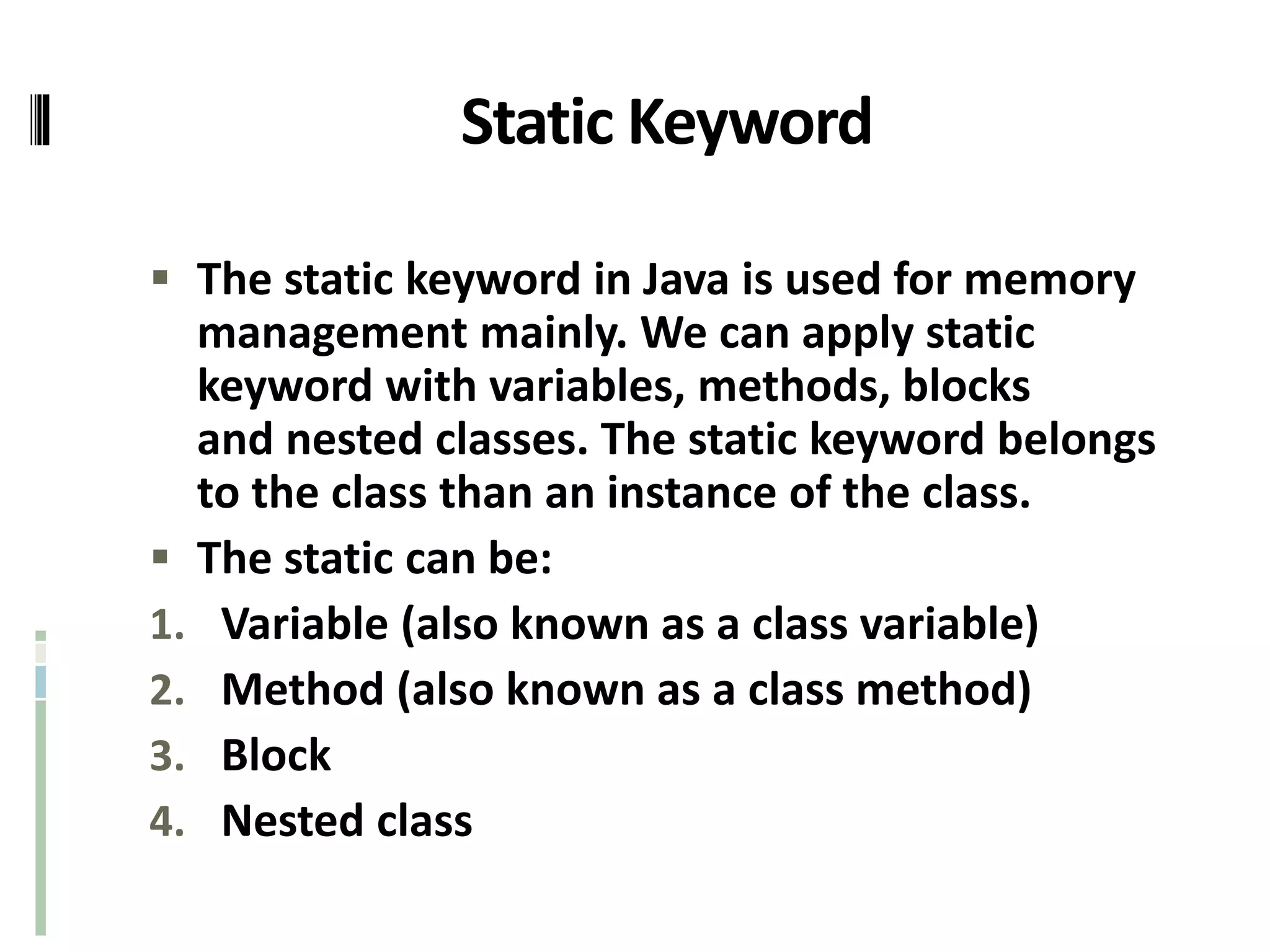 Static Keyword
 The static keyword in Java is used for memory
management mainly. We can apply static
keyword with variables, methods, blocks
and nested classes. The static keyword belongs
to the class than an instance of the class.
 The static can be:
1. Variable (also known as a class variable)
2. Method (also known as a class method)
3. Block
4. Nested class
 