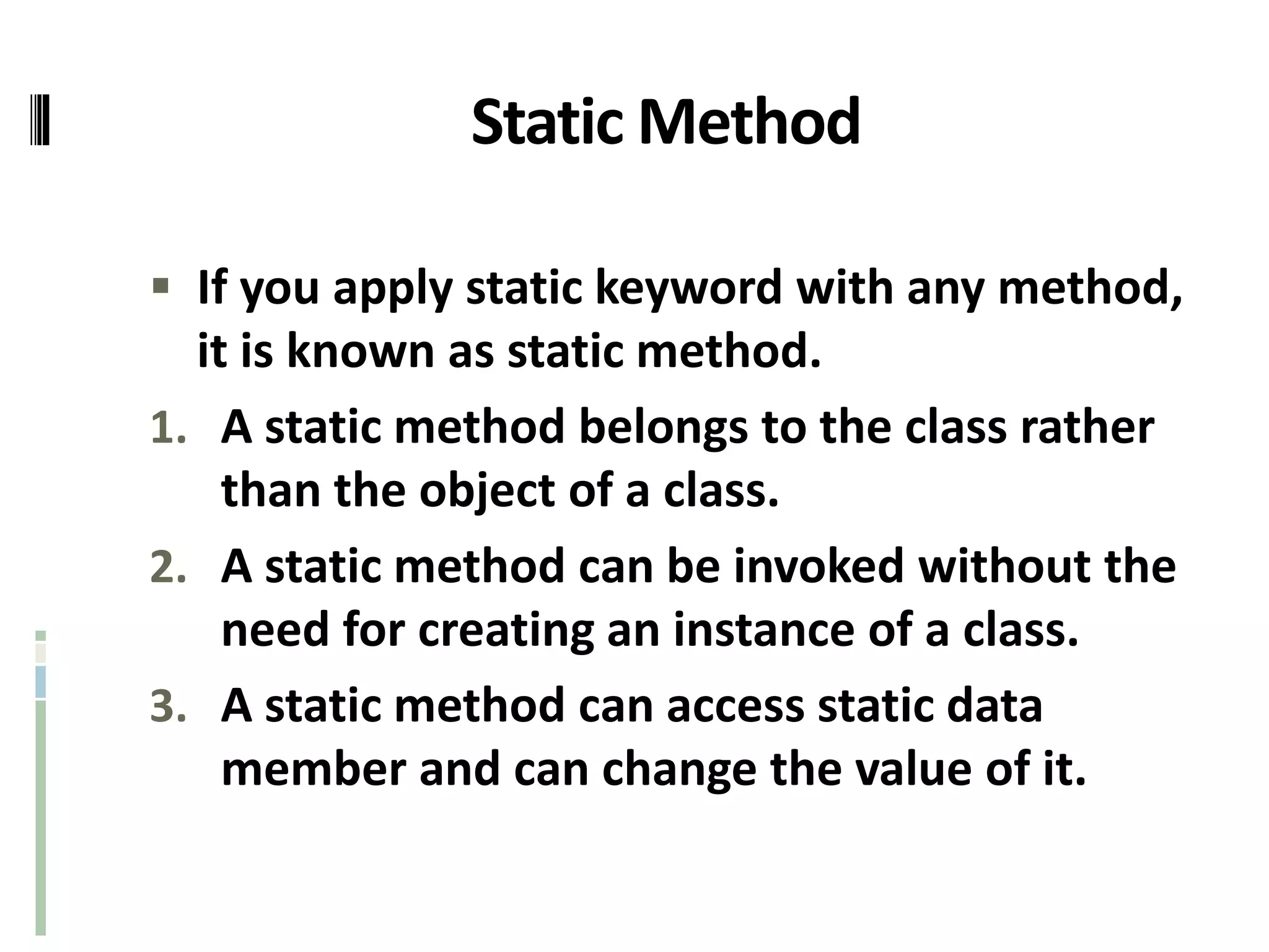 Static Method
 If you apply static keyword with any method,
it is known as static method.
1. A static method belongs to the class rather
than the object of a class.
2. A static method can be invoked without the
need for creating an instance of a class.
3. A static method can access static data
member and can change the value of it.
 