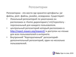 Курс по Java, 2016
Репозитории - это место где хранятся артефакты: jar
файлы, pom -файлы, javadoc, исходники. Существуют:
• Локальный репозиторий по умолчанию он
расположен в <home директория>/.m2/repository -
персональный для каждого пользователя.
• центральный репозиторий который расположен в
http://repo1.maven.org/maven2/ и доступен на чтение
для всех пользователей в интернете.
• Внутренний "Корпоративный" репозиторий-
дополнительный репозиторий, один на несколько
пользователей.
Репозитории
 