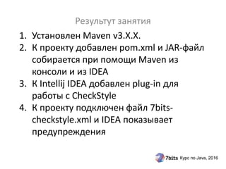Курс по Java, 2016
1. Установлен Maven v3.X.X.
2. К проекту добавлен pom.xml и JAR-файл
собирается при помощи Maven из
консоли и из IDEA
3. К Intellij IDEA добавлен plug-in для
работы с CheckStyle
4. К проекту подключен файл 7bits-
checkstyle.xml и IDEA показывает
предупреждения
Результут занятия
 