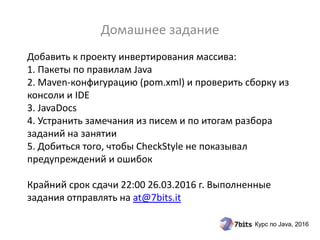 Курс по Java, 2016
Добавить к проекту инвертирования массива:
1. Пакеты по правилам Java
2. Maven-конфигурацию (pom.xml) и проверить сборку из
консоли и IDE
3. JavaDocs
4. Устранить замечания из писем и по итогам разбора
заданий на занятии
5. Добиться того, чтобы CheckStyle не показывал
предупреждений и ошибок
Крайний срок сдачи 22:00 26.03.2016 г. Выполненные
задания отправлять на at@7bits.it
Домашнее задание
 