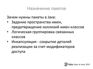 Курс по Java, 2016
Зачем нужны пакеты в Java:
• Задание пространства имен,
предотвращение коллизий имен классов
• Логическая группировка связанных
классов
• Инкапсуляция - сокрытие деталей
реализации за счет модификаторов
доступа
Назначение пакетов
 