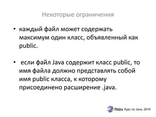 Курс по Java, 2016
• каждый файл может содержать
максимум один класс, объявленный как
public.
• если файл Java содержит класс public, то
имя файла должно представлять собой
имя public класса, к которому
присоединено расширение .java.
Некоторые ограничения
 