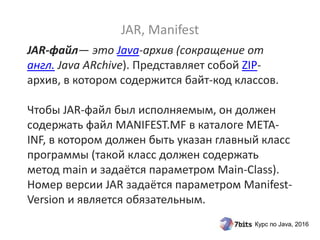 Курс по Java, 2016
JAR-файл— это Java-архив (сокращение от
англ. Java ARchive). Представляет собой ZIP-
архив, в котором содержится байт-код классов.
Чтобы JAR-файл был исполняемым, он должен
содержать файл MANIFEST.MF в каталоге META-
INF, в котором должен быть указан главный класс
программы (такой класс должен содержать
метод main и задаётся параметром Main-Class).
Номер версии JAR задаётся параметром Manifest-
Version и является обязательным.
JAR, Manifest
 