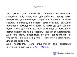 Курс по Java, 2016
Инструмент для сборки Java проекта: компиляции,
создания JAR, создания дистрибутива программы,
генерации документации. Простые проекты можно
собрать в командной строке. Если собирать большие
проекты с командной строки, то команда для сборки
будет очень длинной, поэтому её иногда записывают в
bat/sh скрипт. Но такие скрипты зависят от платформы.
Для того чтобы избавиться от этой зависимостии и
упростить написание скрипта используют инструменты
для сборки проекта.
Для платформы Java существуют два основных
инструмента для сборки: Ant и Maven.
Maven
 