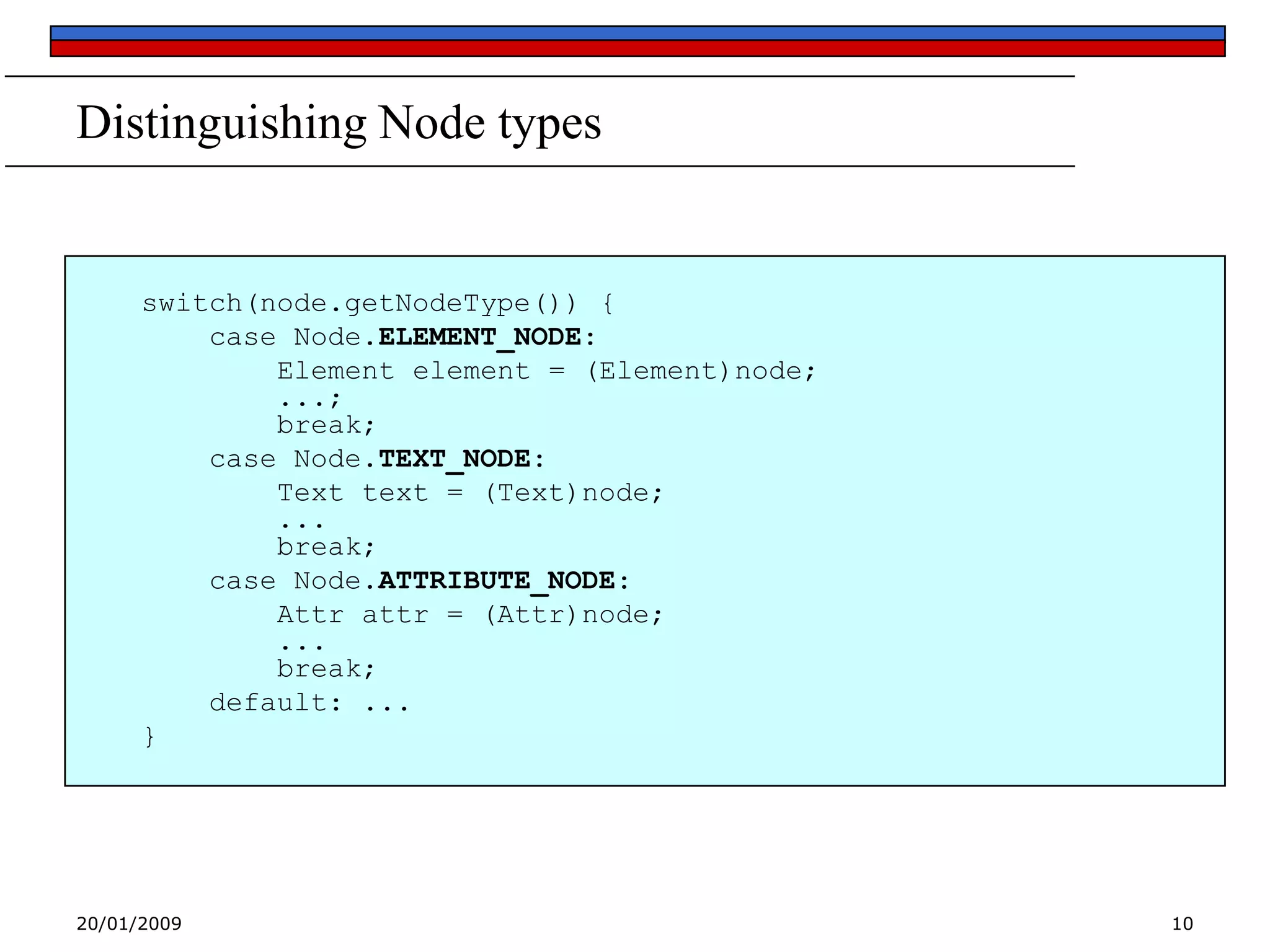 Distinguishing Node types

switch(node.getNodeType()) {
case Node.ELEMENT_NODE:
Element element = (Element)node;
...;
break;
case Node.TEXT_NODE:
Text text = (Text)node;
...
break;
case Node.ATTRIBUTE_NODE:
Attr attr = (Attr)node;
...
break;
default: ...
}

20/01/2009

10

 