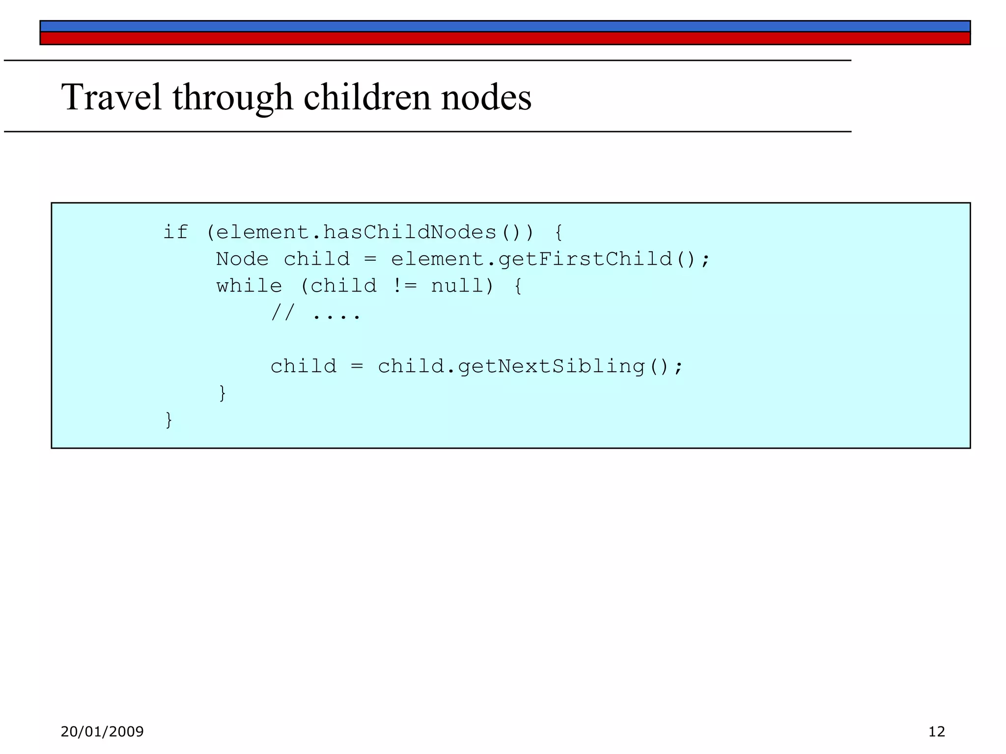 Travel through children nodes

if (element.hasChildNodes()) {
Node child = element.getFirstChild();
while (child != null) {
// ....
child = child.getNextSibling();
}
}

20/01/2009

12

 