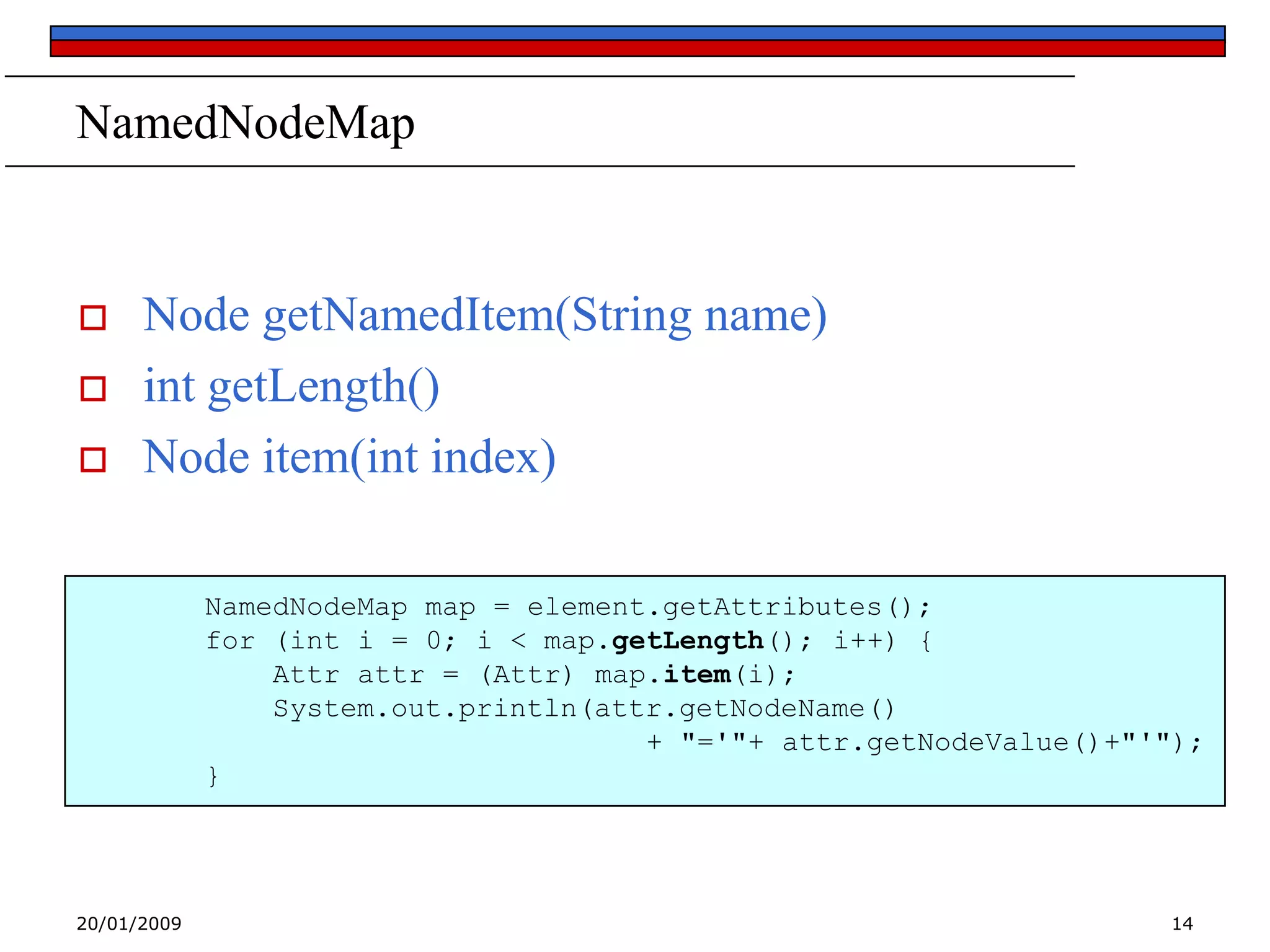 NamedNodeMap





Node getNamedItem(String name)
int getLength()
Node item(int index)
NamedNodeMap map = element.getAttributes();
for (int i = 0; i < map.getLength(); i++) {
Attr attr = (Attr) map.item(i);
System.out.println(attr.getNodeName()
+ "='"+ attr.getNodeValue()+"'");
}

20/01/2009

14

 