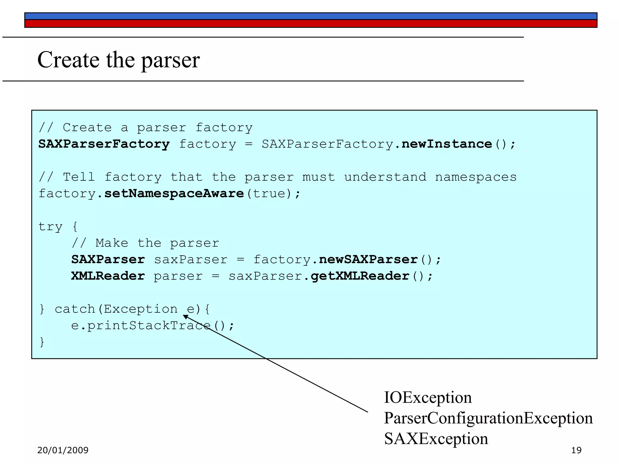 Create the parser
// Create a parser factory
SAXParserFactory factory = SAXParserFactory.newInstance();
// Tell factory that the parser must understand namespaces
factory.setNamespaceAware(true);
try {
// Make the parser
SAXParser saxParser = factory.newSAXParser();
XMLReader parser = saxParser.getXMLReader();
} catch(Exception e){
e.printStackTrace();
}

20/01/2009

IOException
ParserConfigurationException
SAXException
19

 