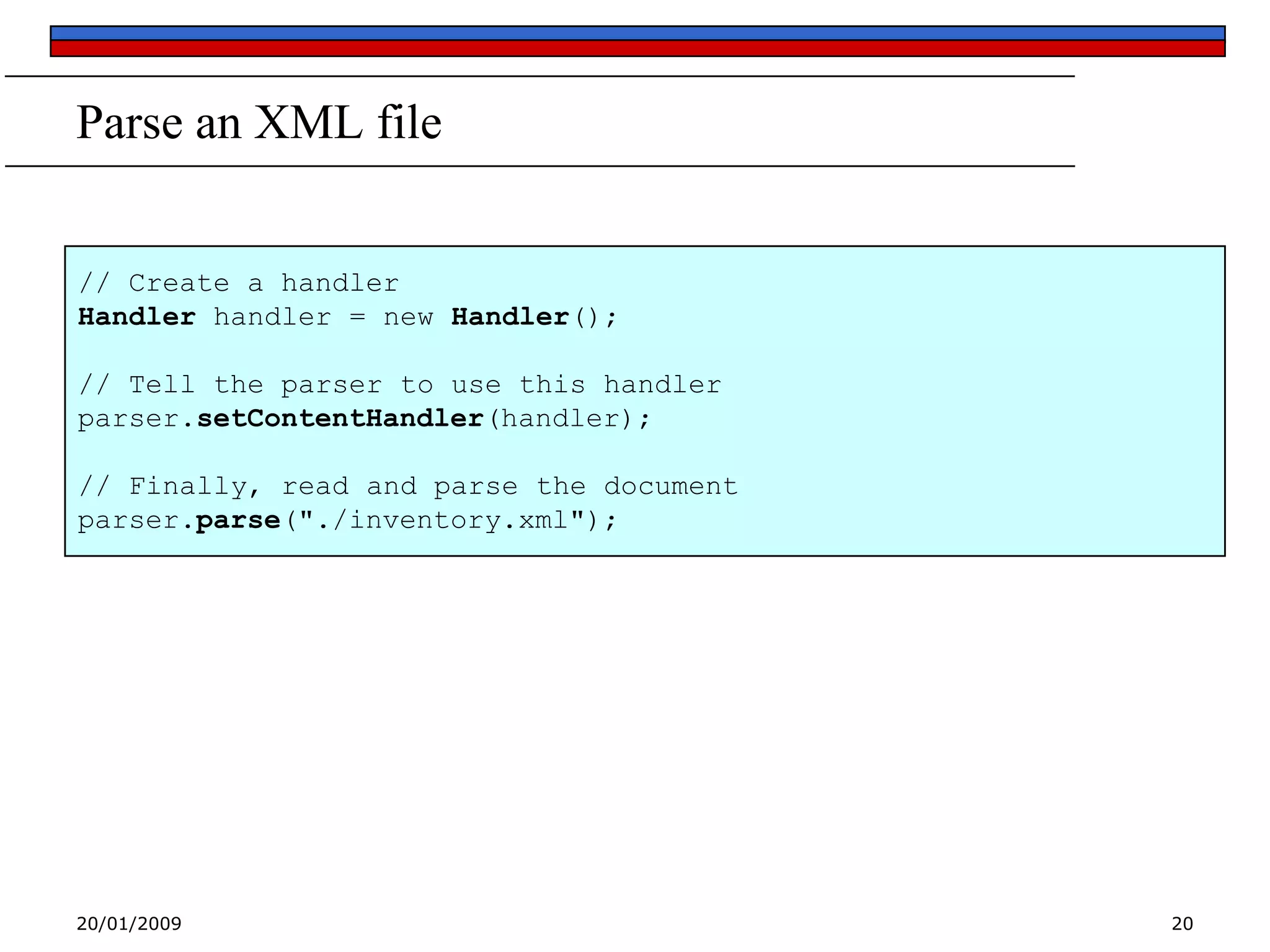 Parse an XML file
// Create a handler
Handler handler = new Handler();
// Tell the parser to use this handler
parser.setContentHandler(handler);
// Finally, read and parse the document
parser.parse("./inventory.xml");

20/01/2009

20

 