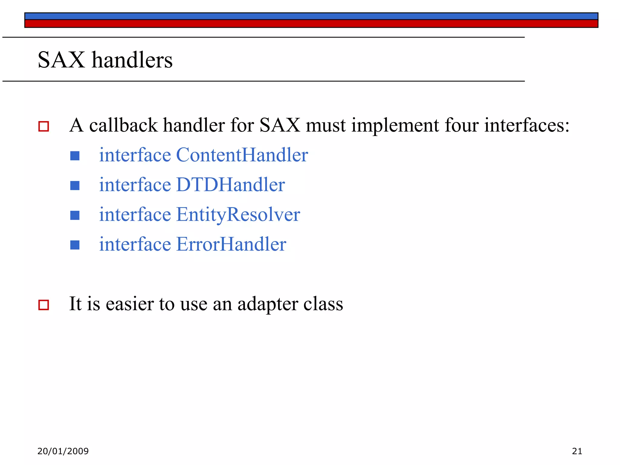 SAX handlers


A callback handler for SAX must implement four interfaces:
 interface ContentHandler
 interface DTDHandler
 interface EntityResolver
 interface ErrorHandler



It is easier to use an adapter class

20/01/2009

21

 