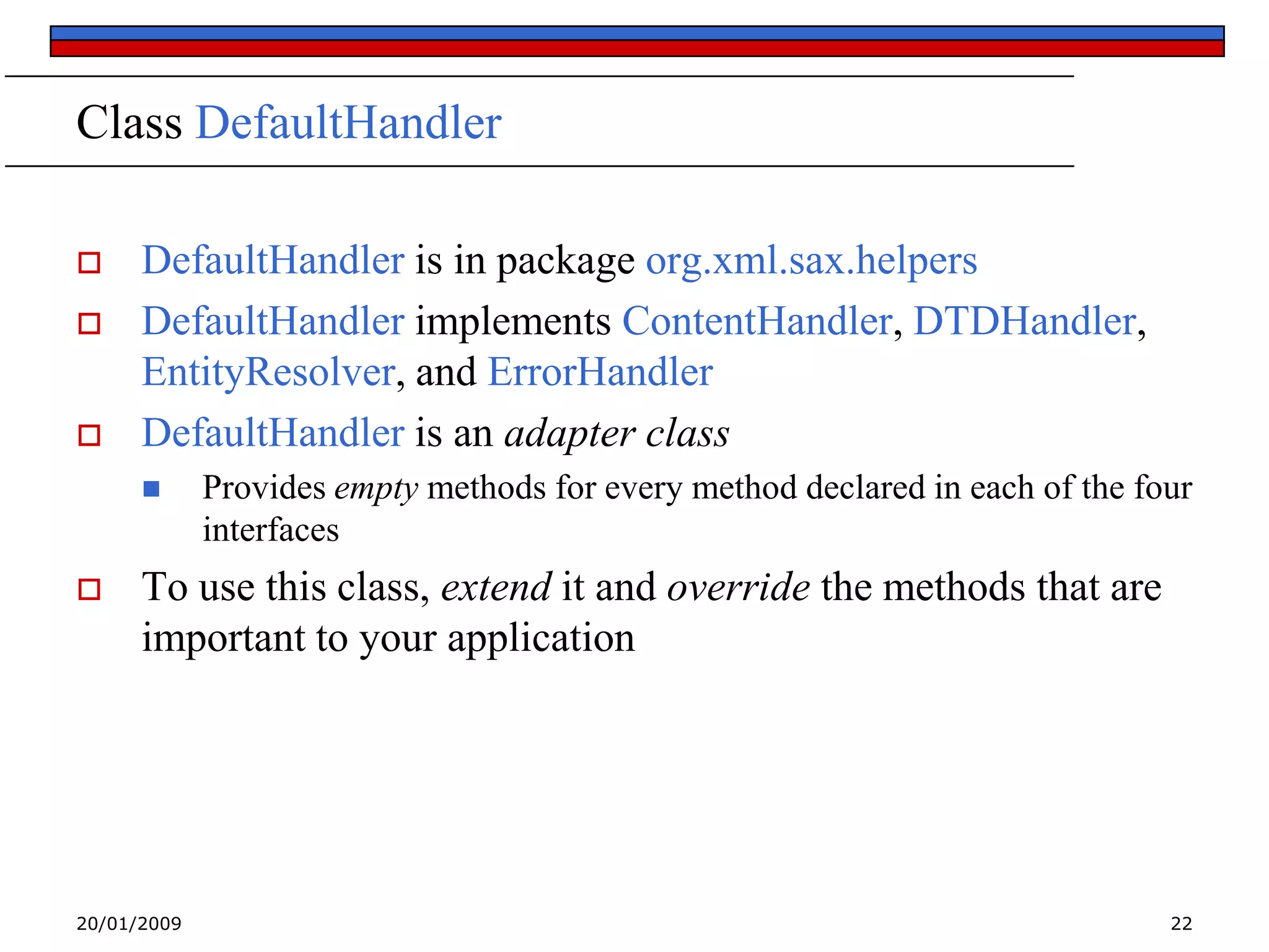 Class DefaultHandler





DefaultHandler is in package org.xml.sax.helpers
DefaultHandler implements ContentHandler, DTDHandler,
EntityResolver, and ErrorHandler
DefaultHandler is an adapter class




Provides empty methods for every method declared in each of the four
interfaces

To use this class, extend it and override the methods that are
important to your application

20/01/2009

22

 
