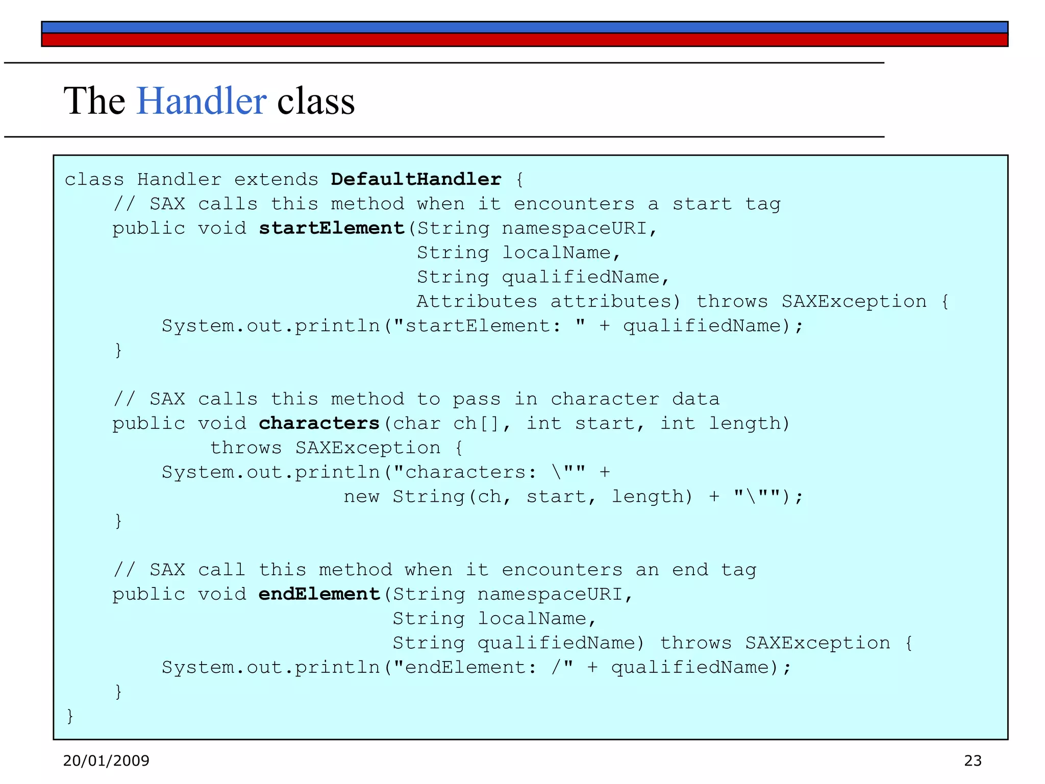 The Handler class
class Handler extends DefaultHandler {
// SAX calls this method when it encounters a start tag
public void startElement(String namespaceURI,
String localName,
String qualifiedName,
Attributes attributes) throws SAXException {
System.out.println("startElement: " + qualifiedName);
}
// SAX calls this method to pass in character data
public void characters(char ch[], int start, int length)
throws SAXException {
System.out.println("characters: "" +
new String(ch, start, length) + """);
}
// SAX call this method when it encounters an end tag
public void endElement(String namespaceURI,
String localName,
String qualifiedName) throws SAXException {
System.out.println("endElement: /" + qualifiedName);
}

}
20/01/2009

23

 