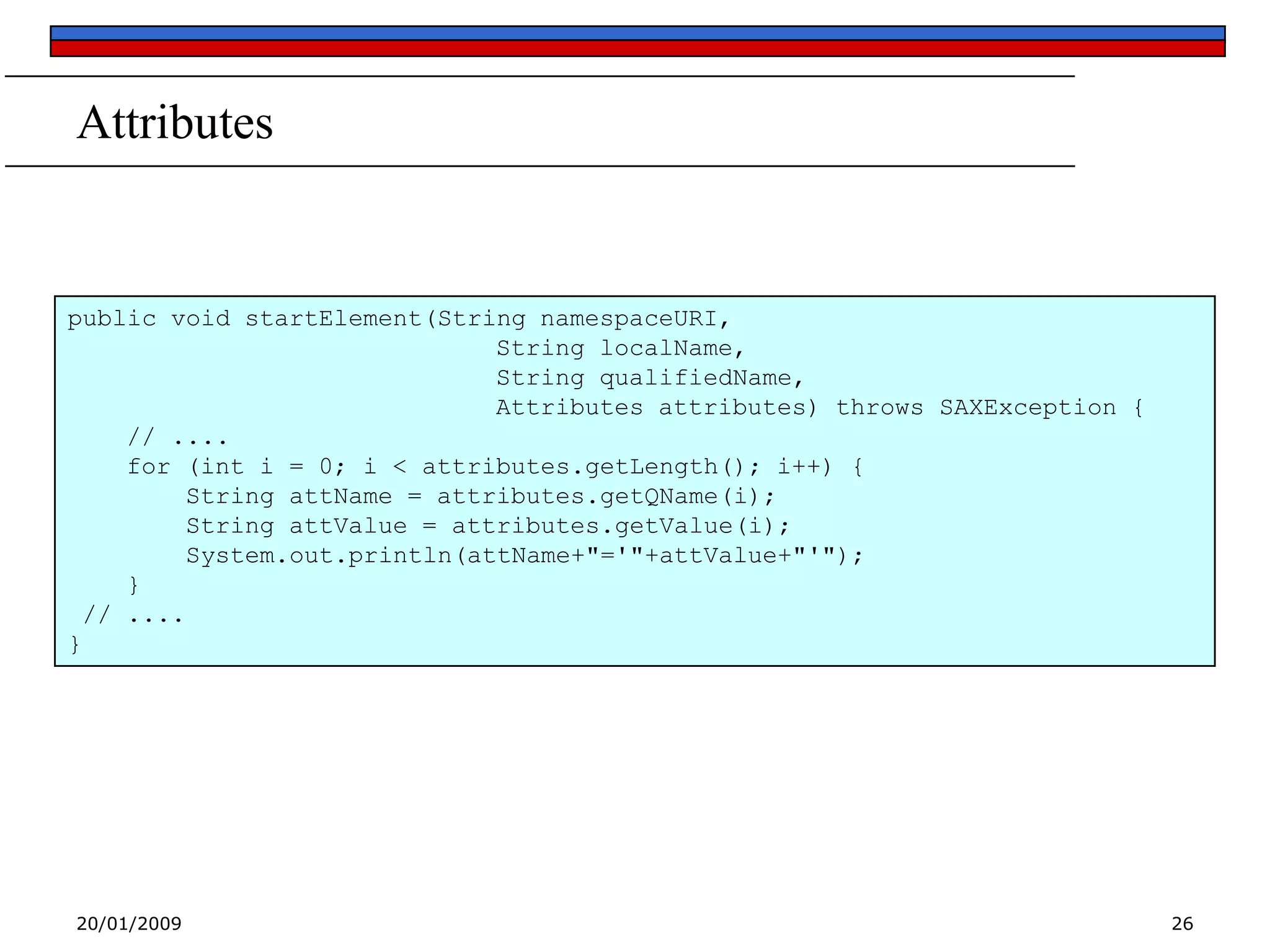Attributes

public void startElement(String namespaceURI,
String localName,
String qualifiedName,
Attributes attributes) throws SAXException {
// ....
for (int i = 0; i < attributes.getLength(); i++) {
String attName = attributes.getQName(i);
String attValue = attributes.getValue(i);
System.out.println(attName+"='"+attValue+"'");
}
// ....
}

20/01/2009

26

 