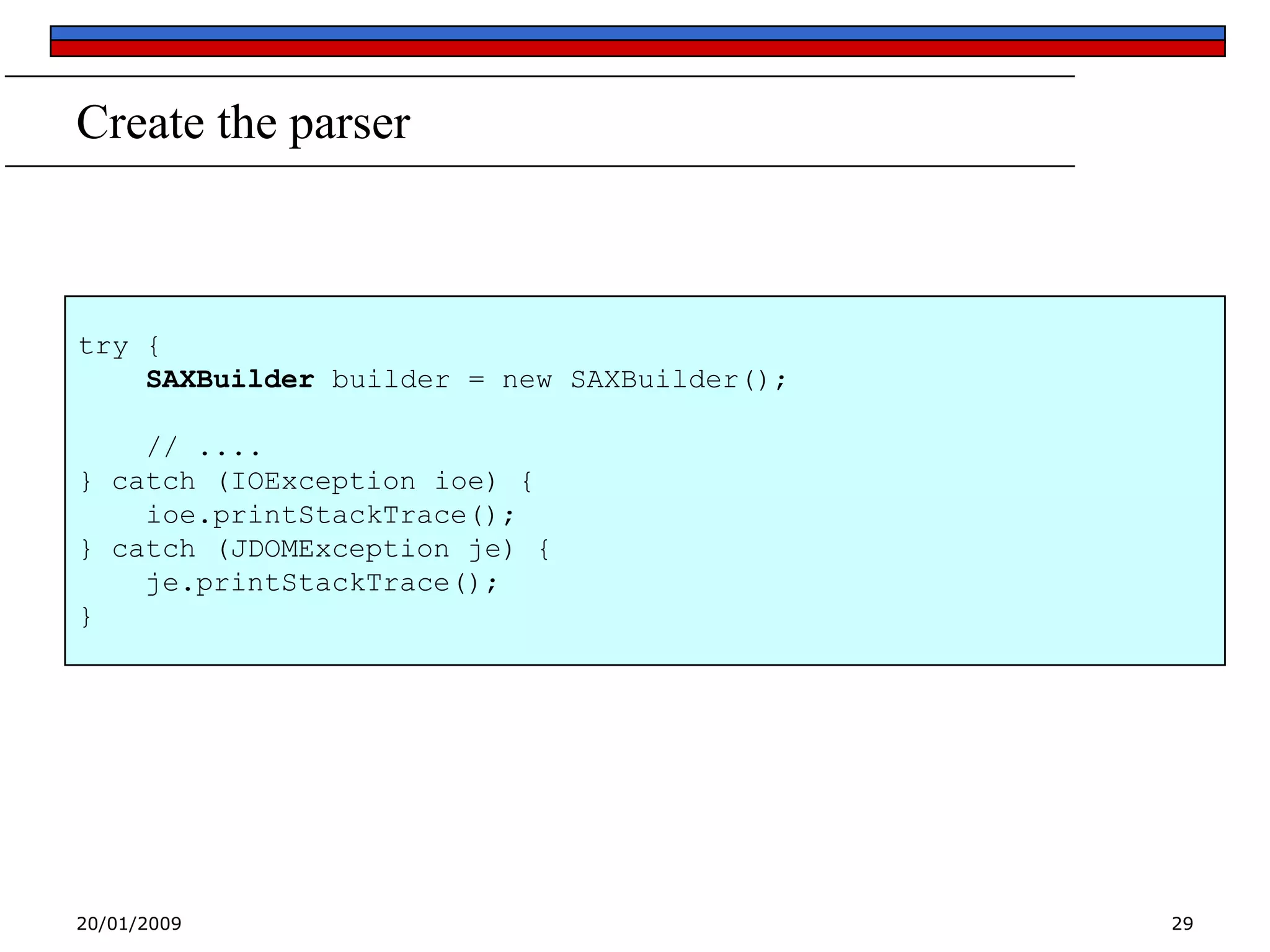 Create the parser

try {
SAXBuilder builder = new SAXBuilder();

// ....
} catch (IOException ioe) {
ioe.printStackTrace();
} catch (JDOMException je) {
je.printStackTrace();
}

20/01/2009

29

 