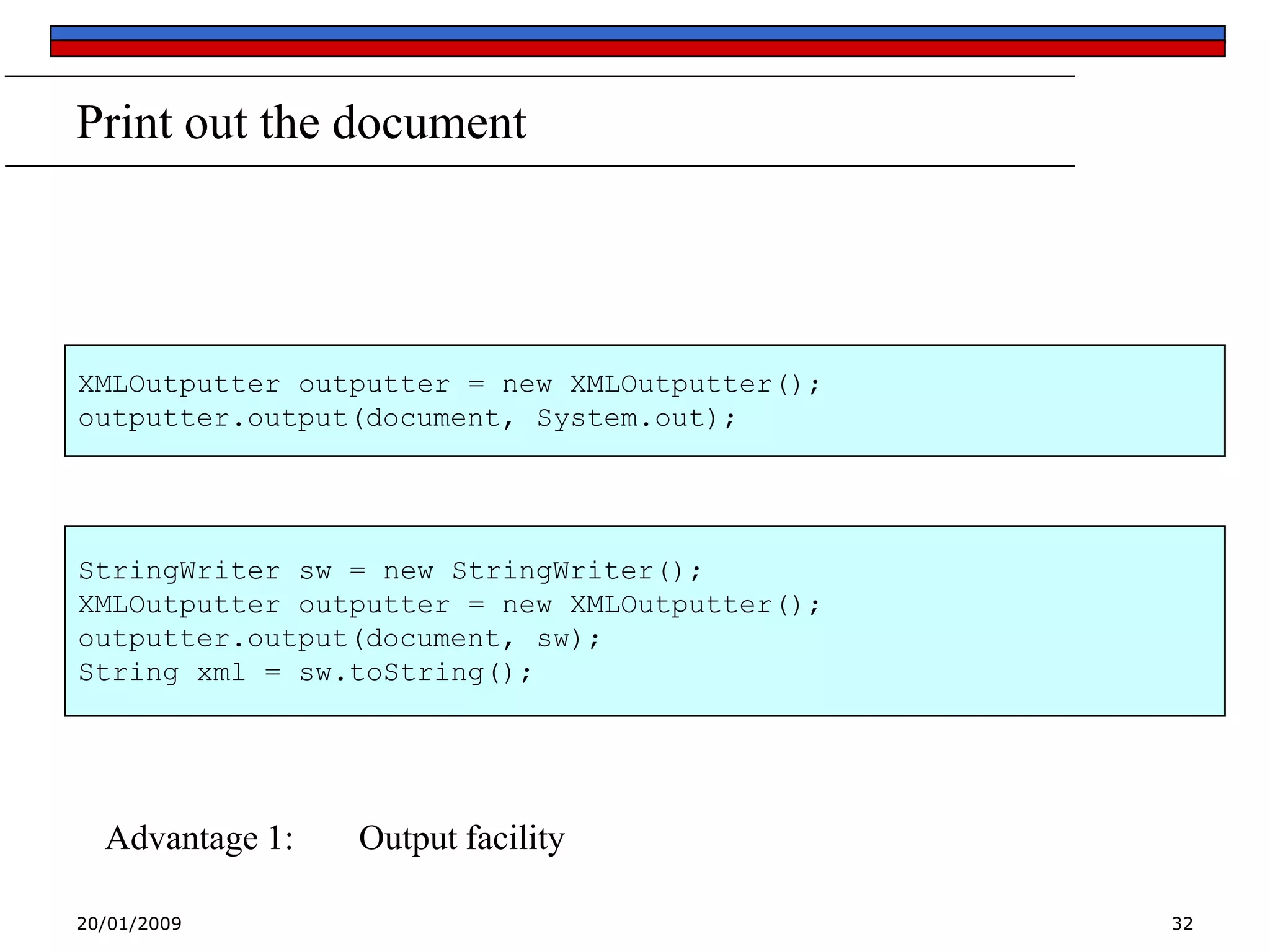 Print out the document

XMLOutputter outputter = new XMLOutputter();
outputter.output(document, System.out);

StringWriter sw = new StringWriter();
XMLOutputter outputter = new XMLOutputter();
outputter.output(document, sw);
String xml = sw.toString();

Advantage 1:
20/01/2009

Output facility
32

 