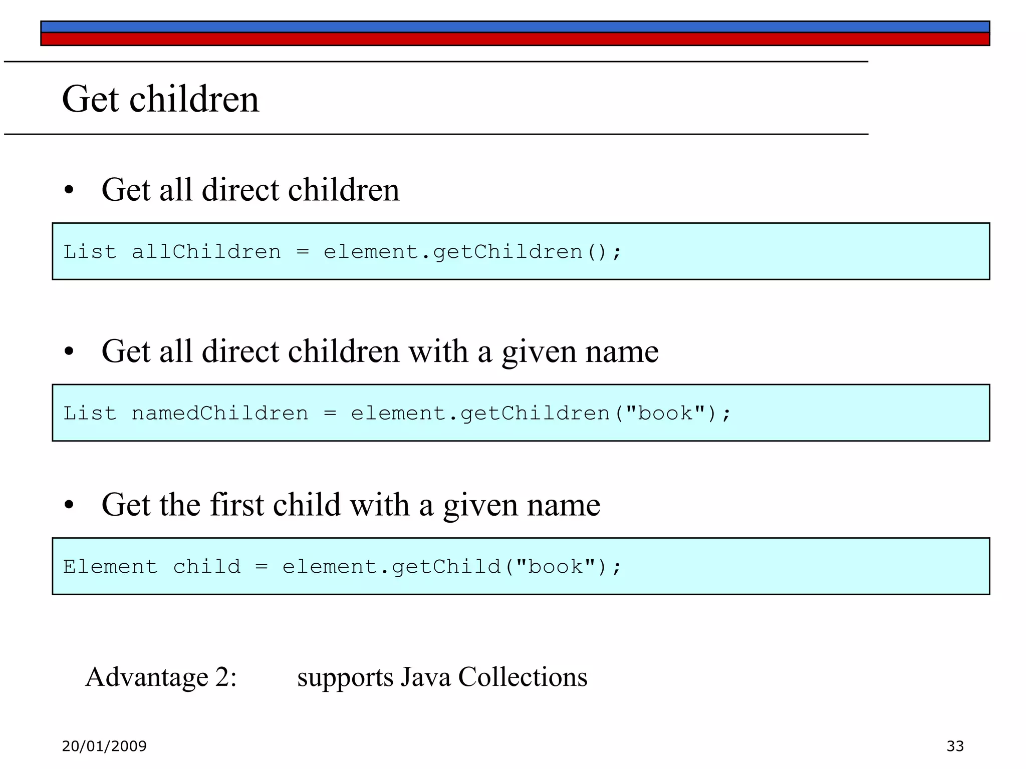 Get children
• Get all direct children
List allChildren = element.getChildren();

• Get all direct children with a given name
List namedChildren = element.getChildren("book");

• Get the first child with a given name
Element child = element.getChild("book");

Advantage 2:
20/01/2009

supports Java Collections
33

 