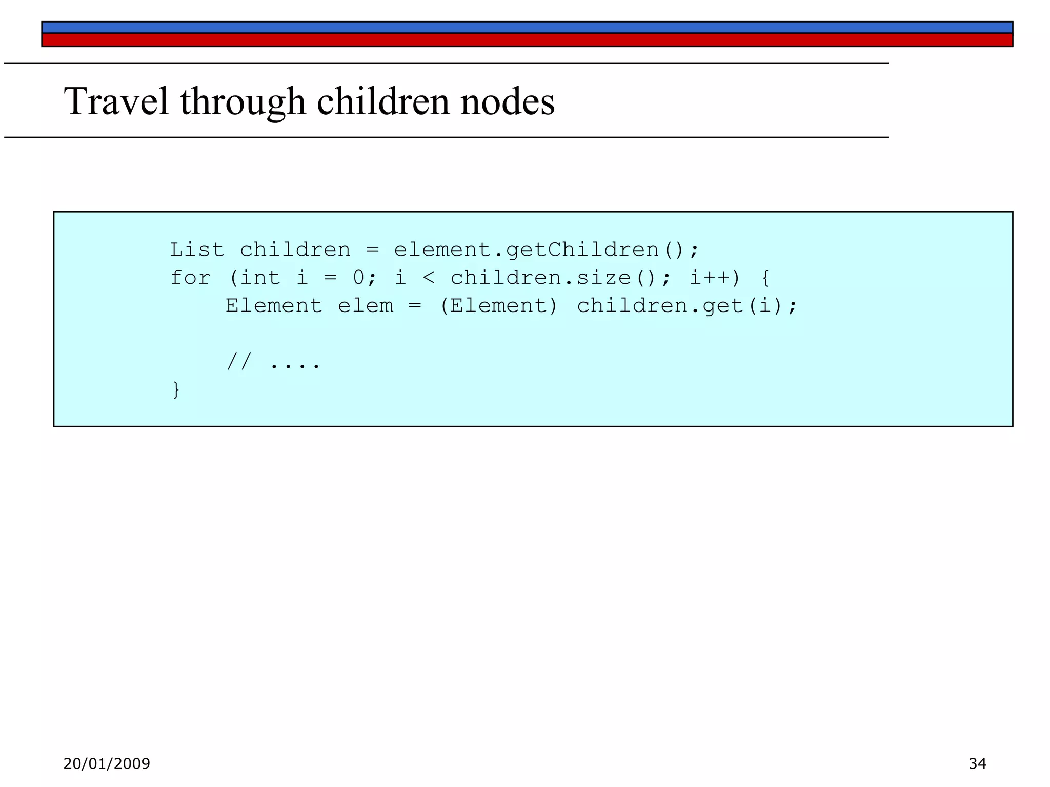 Travel through children nodes

List children = element.getChildren();
for (int i = 0; i < children.size(); i++) {
Element elem = (Element) children.get(i);
// ....
}

20/01/2009

34

 