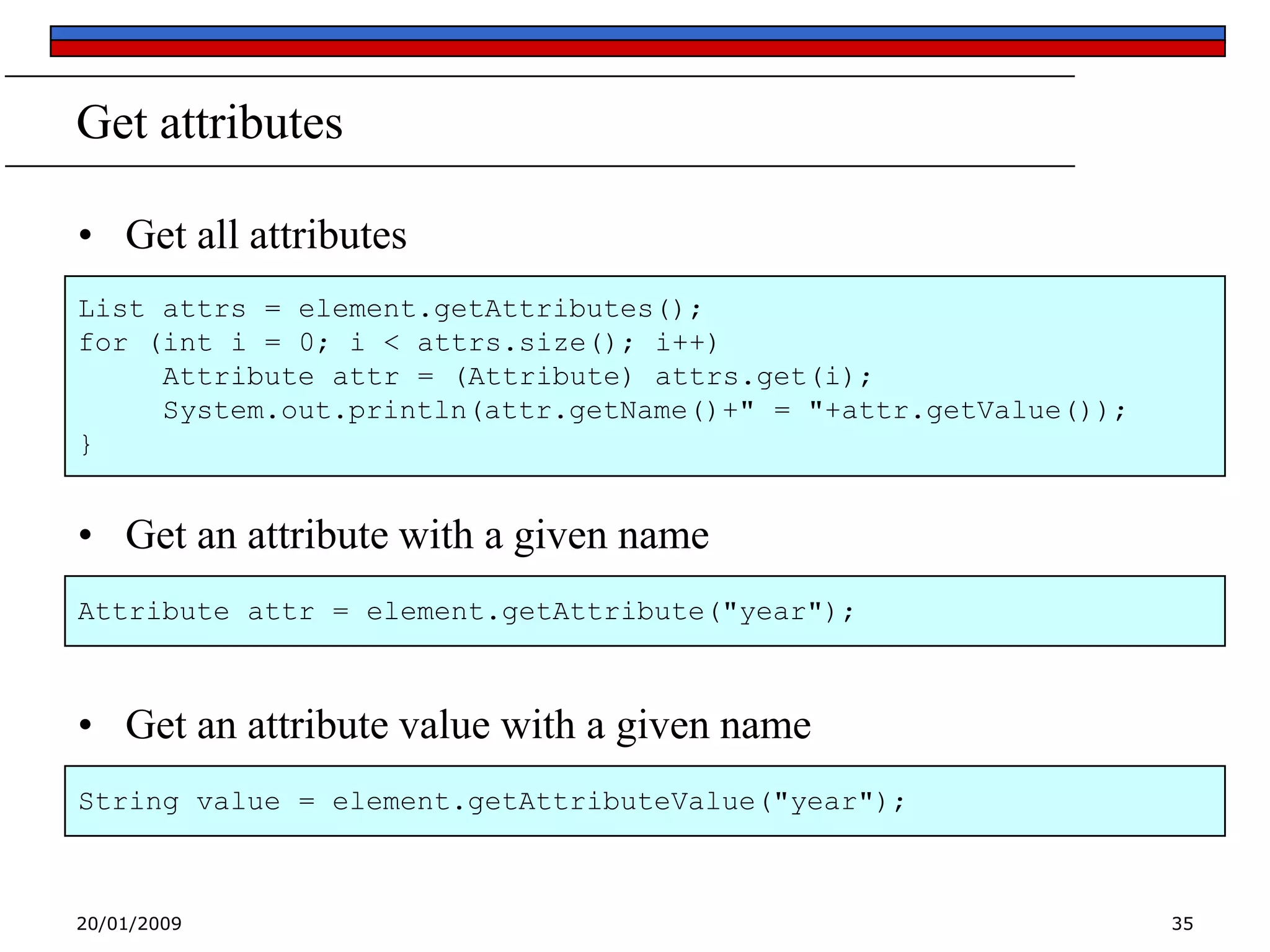 Get attributes
• Get all attributes
List attrs = element.getAttributes();
for (int i = 0; i < attrs.size(); i++)
Attribute attr = (Attribute) attrs.get(i);
System.out.println(attr.getName()+" = "+attr.getValue());
}

• Get an attribute with a given name
Attribute attr = element.getAttribute("year");

• Get an attribute value with a given name
String value = element.getAttributeValue("year");

20/01/2009

35

 