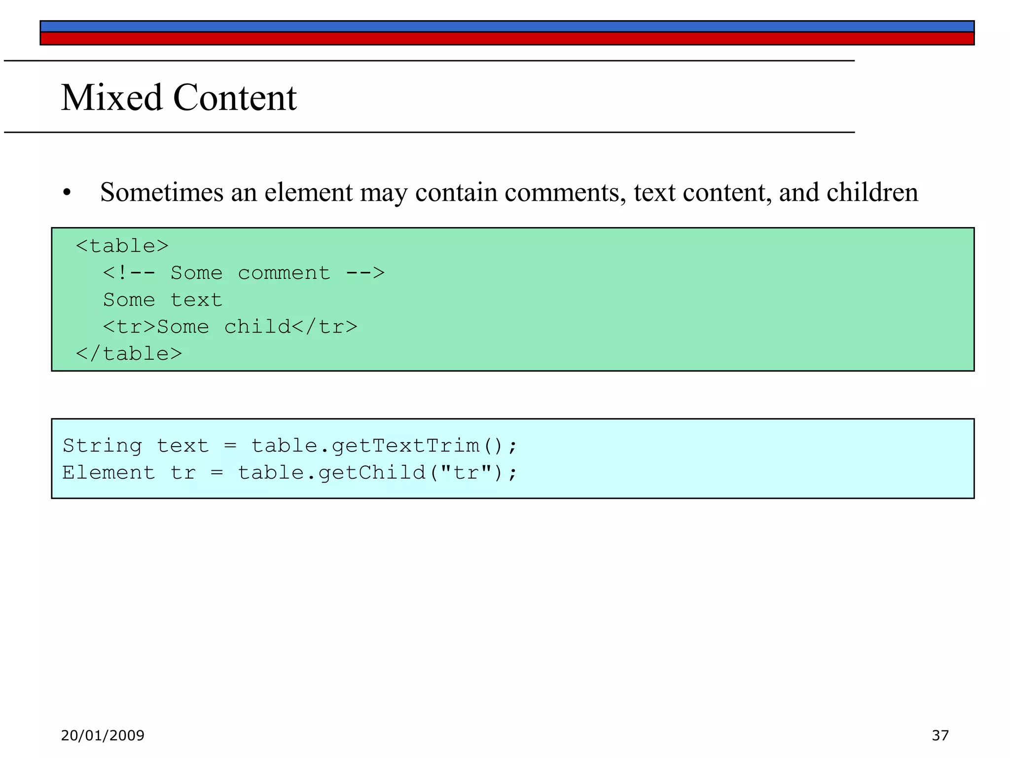 Mixed Content
• Sometimes an element may contain comments, text content, and children
<table>
<!-- Some comment -->
Some text
<tr>Some child</tr>
</table>

String text = table.getTextTrim();
Element tr = table.getChild("tr");

20/01/2009

37

 