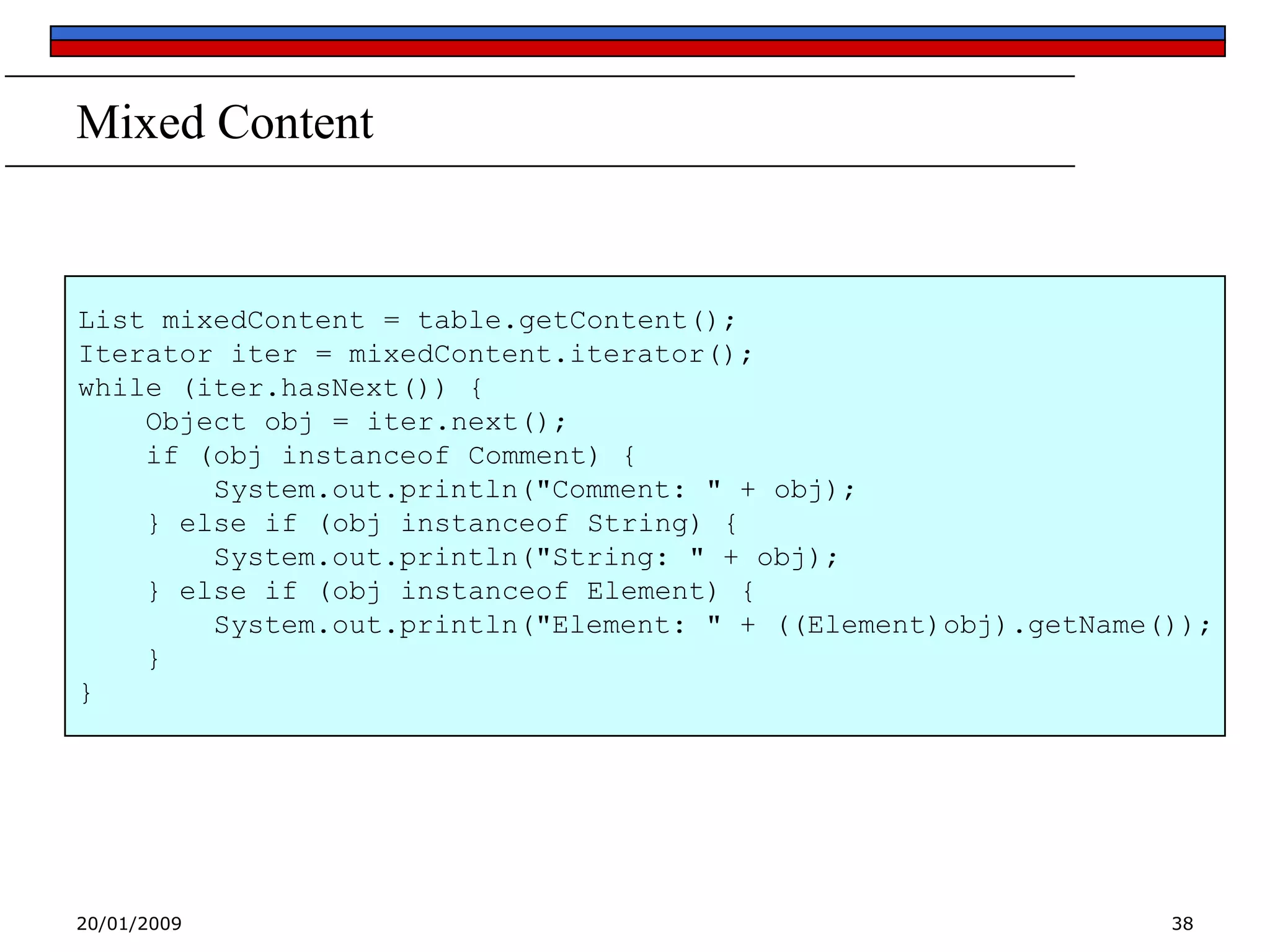 Mixed Content

List mixedContent = table.getContent();
Iterator iter = mixedContent.iterator();
while (iter.hasNext()) {
Object obj = iter.next();
if (obj instanceof Comment) {
System.out.println("Comment: " + obj);
} else if (obj instanceof String) {
System.out.println("String: " + obj);
} else if (obj instanceof Element) {
System.out.println("Element: " + ((Element)obj).getName());
}
}

20/01/2009

38

 
