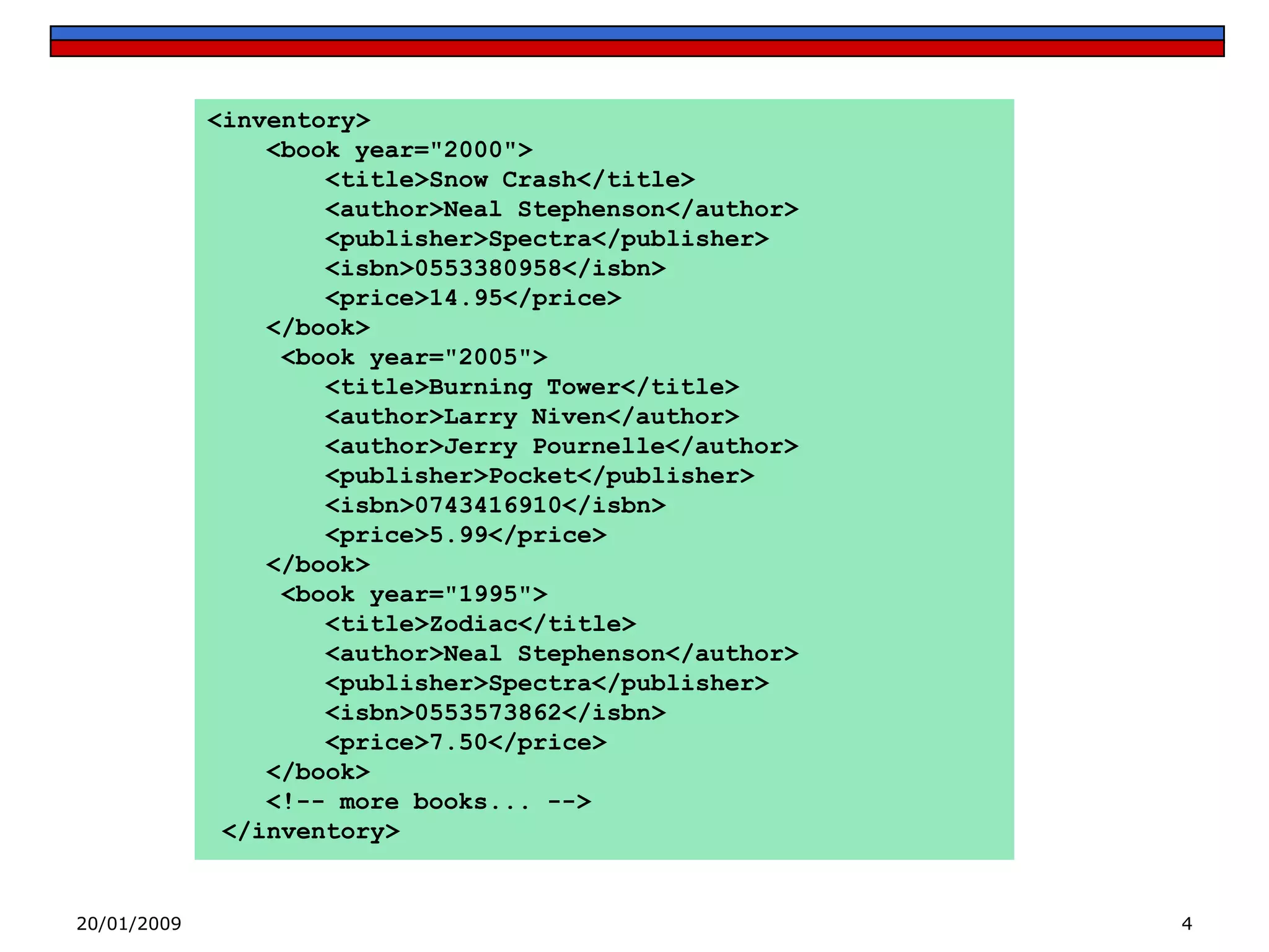 <inventory>
<book year="2000">
<title>Snow Crash</title>
<author>Neal Stephenson</author>
<publisher>Spectra</publisher>
<isbn>0553380958</isbn>
<price>14.95</price>
</book>
<book year="2005">
<title>Burning Tower</title>
<author>Larry Niven</author>
<author>Jerry Pournelle</author>
<publisher>Pocket</publisher>
<isbn>0743416910</isbn>
<price>5.99</price>
</book>
<book year="1995">
<title>Zodiac</title>
<author>Neal Stephenson</author>
<publisher>Spectra</publisher>
<isbn>0553573862</isbn>
<price>7.50</price>
</book>
<!-- more books... -->
</inventory>

20/01/2009

4

 