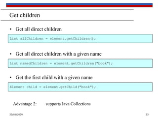 Get children
• Get all direct children
List allChildren = element.getChildren();

• Get all direct children with a given name
List namedChildren = element.getChildren("book");

• Get the first child with a given name
Element child = element.getChild("book");

Advantage 2:
20/01/2009

supports Java Collections
33

 