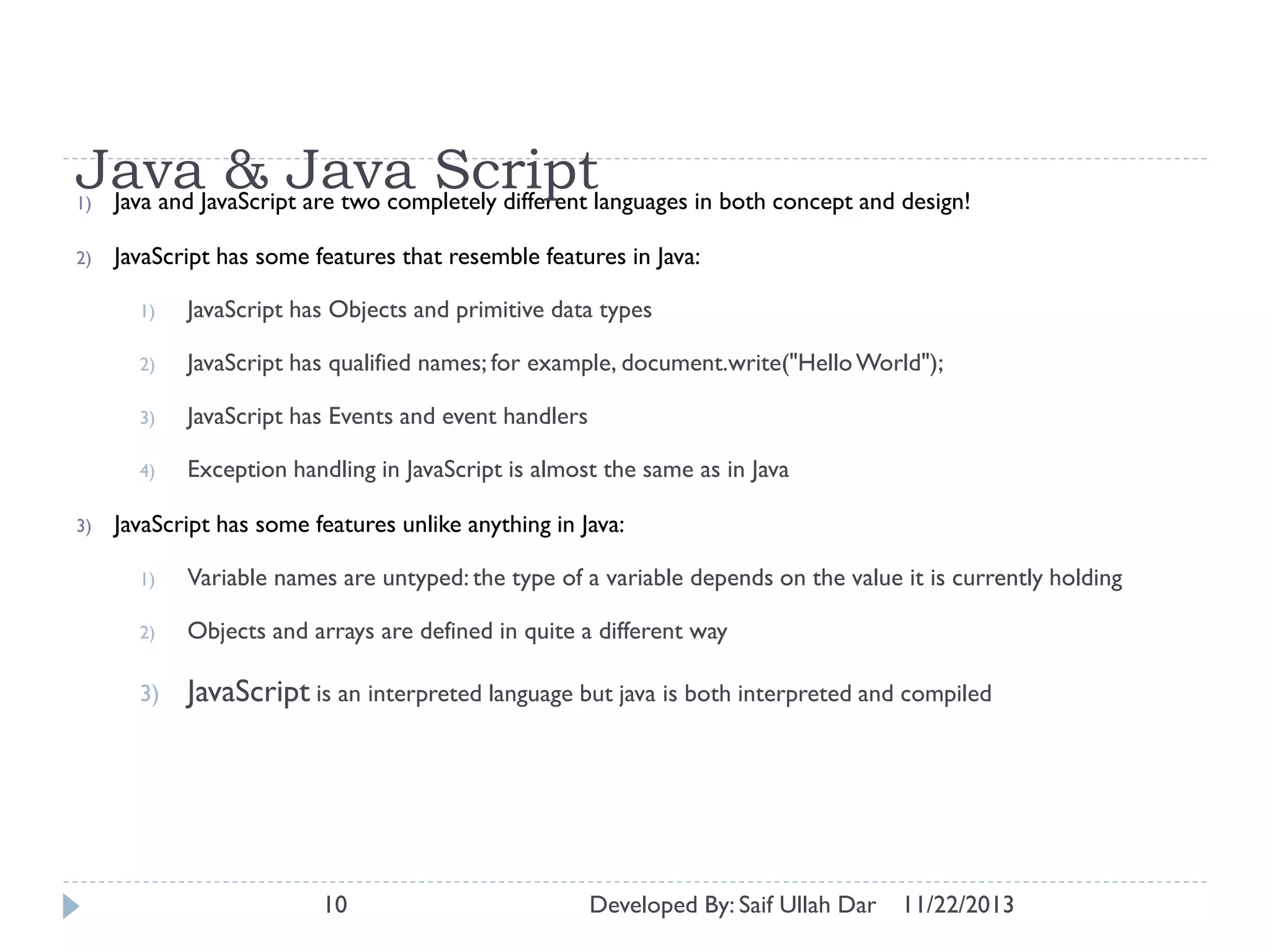 JavaJavaScriptJava Scriptlanguages in both concept and design!
& are two completely different
Java and
1)
2)

JavaScript has some features that resemble features in Java:
1)
2)

JavaScript has qualified names; for example, document.write("Hello World");

3)

JavaScript has Events and event handlers

4)

3)

JavaScript has Objects and primitive data types

Exception handling in JavaScript is almost the same as in Java

JavaScript has some features unlike anything in Java:
1)

Variable names are untyped: the type of a variable depends on the value it is currently holding

2)

Objects and arrays are defined in quite a different way

3)

JavaScript is an interpreted language but java is both interpreted and compiled

10

Developed By: Saif Ullah Dar

11/22/2013

 
