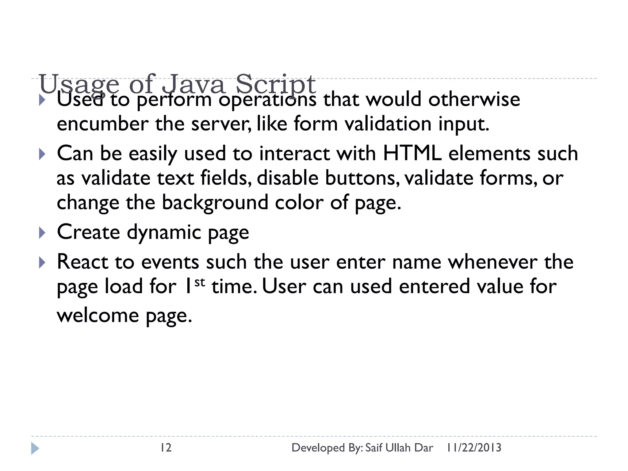 Usage of Java Script that would otherwise
 Used to perform operations





encumber the server, like form validation input.
Can be easily used to interact with HTML elements such
as validate text fields, disable buttons, validate forms, or
change the background color of page.
Create dynamic page
React to events such the user enter name whenever the
page load for 1st time. User can used entered value for
welcome page.

12

Developed By: Saif Ullah Dar

11/22/2013

 