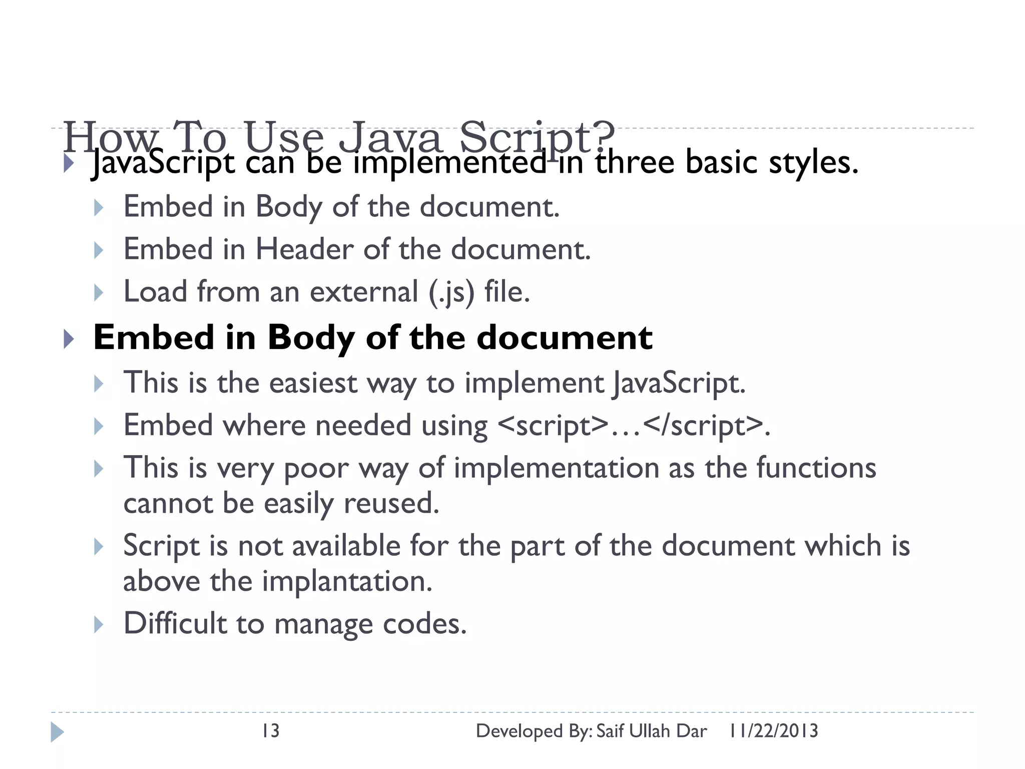 How To Use Java Script?
 JavaScript can be implemented in three basic styles.






Embed in Body of the document.
Embed in Header of the document.
Load from an external (.js) file.

Embed in Body of the document






This is the easiest way to implement JavaScript.
Embed where needed using <script>…</script>.
This is very poor way of implementation as the functions
cannot be easily reused.
Script is not available for the part of the document which is
above the implantation.
Difficult to manage codes.
13

Developed By: Saif Ullah Dar

11/22/2013

 