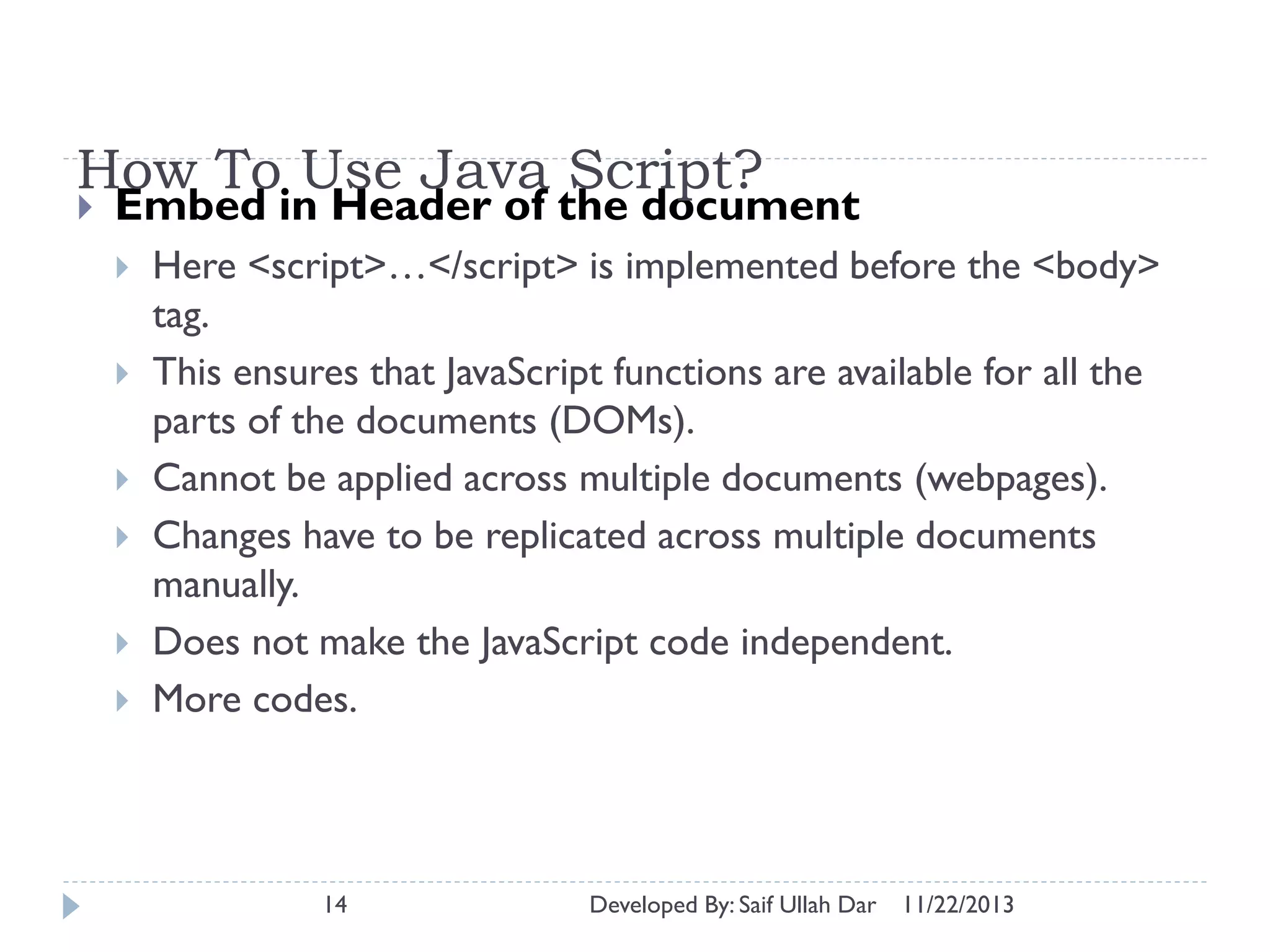 How To Use Java Script?


Embed in Header of the document







Here <script>…</script> is implemented before the <body>
tag.
This ensures that JavaScript functions are available for all the
parts of the documents (DOMs).
Cannot be applied across multiple documents (webpages).
Changes have to be replicated across multiple documents
manually.
Does not make the JavaScript code independent.
More codes.

14

Developed By: Saif Ullah Dar

11/22/2013

 