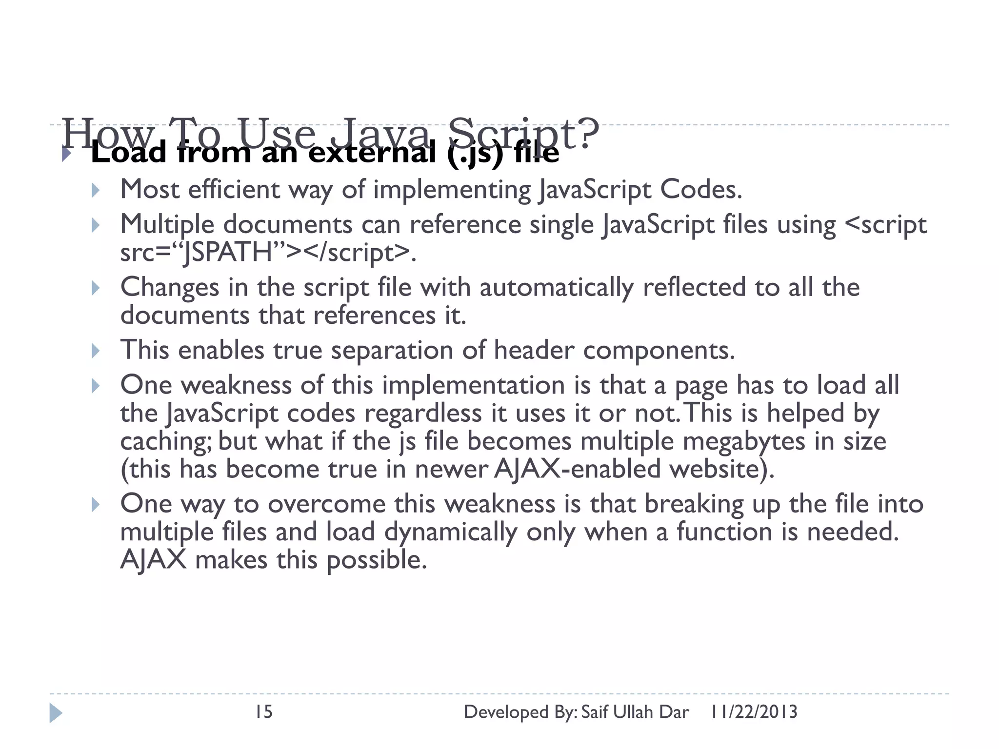 How To Useexternal (.js) file
Java Script?
 Load from an









Most efficient way of implementing JavaScript Codes.
Multiple documents can reference single JavaScript files using <script
src=“JSPATH”></script>.
Changes in the script file with automatically reflected to all the
documents that references it.
This enables true separation of header components.
One weakness of this implementation is that a page has to load all
the JavaScript codes regardless it uses it or not. This is helped by
caching; but what if the js file becomes multiple megabytes in size
(this has become true in newer AJAX-enabled website).
One way to overcome this weakness is that breaking up the file into
multiple files and load dynamically only when a function is needed.
AJAX makes this possible.

15

Developed By: Saif Ullah Dar

11/22/2013

 